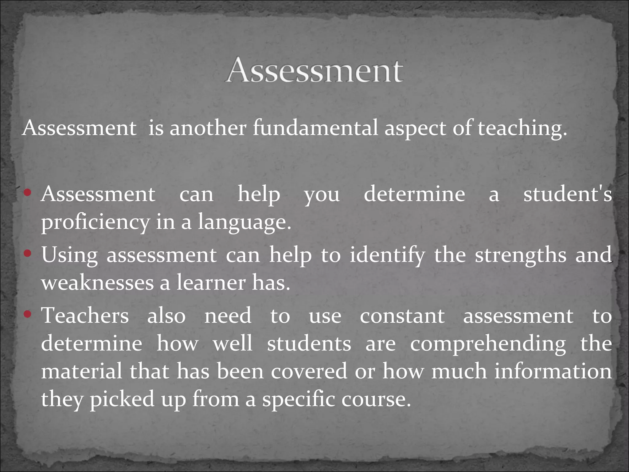 Assessment is another fundamental aspect of teaching. Assessment can help you determine a student's proficiency in a language. Using assessment can help to identify the strengths and weaknesses a learner has. Teachers also need to use constant assessment to determine how well students are comprehending the material that has been covered or how much information they picked up from a specific course.