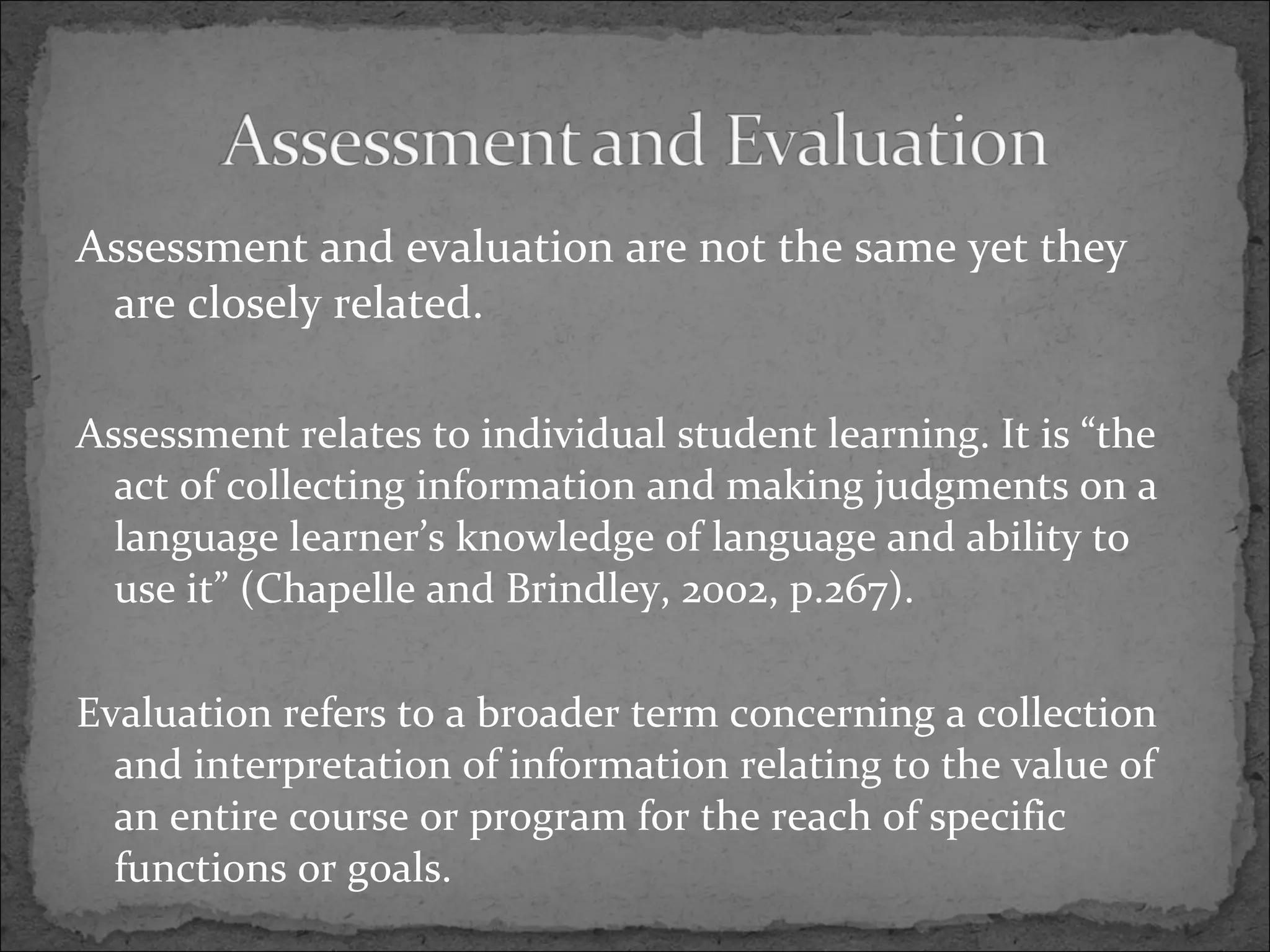 Assessment and evaluation are not the same yet they are closely related. Assessment relates to individual student learning. It is “the act of collecting information and making judgments on a language learner’s knowledge of language and ability to use it” (Chapelle and Brindley, 2002, p.267). Evaluation refers to a broader term concerning a collection and interpretation of information relating to the value of an entire course or program for the reach of specific functions or goals.