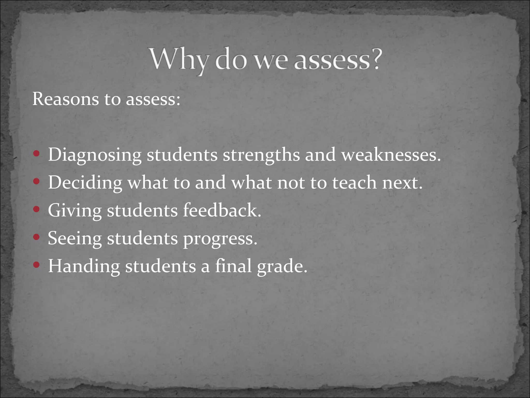 Reasons to assess: Diagnosing students strengths and weaknesses. Deciding what to and what not to teach next. Giving students feedback. Seeing students progress. Handing students a final grade.