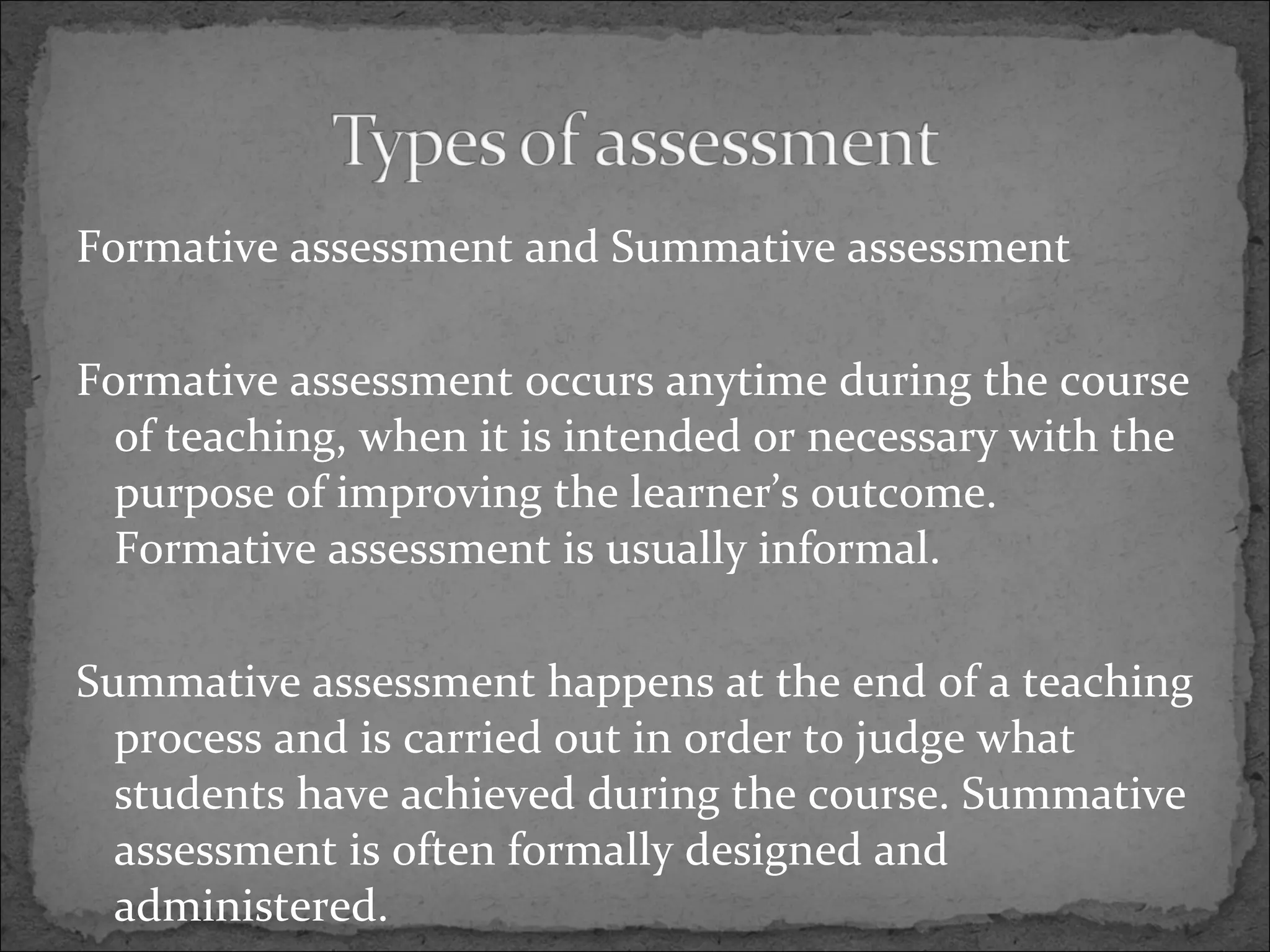 Formative assessment and Summative assessment Formative assessment occurs anytime during the course of teaching, when it is intended or necessary with the purpose of improving the learner’s outcome. Formative assessment is usually informal. Summative assessment happens at the end of a teaching process and is carried out in order to judge what students have achieved during the course. Summative assessment is often formally designed and administered.