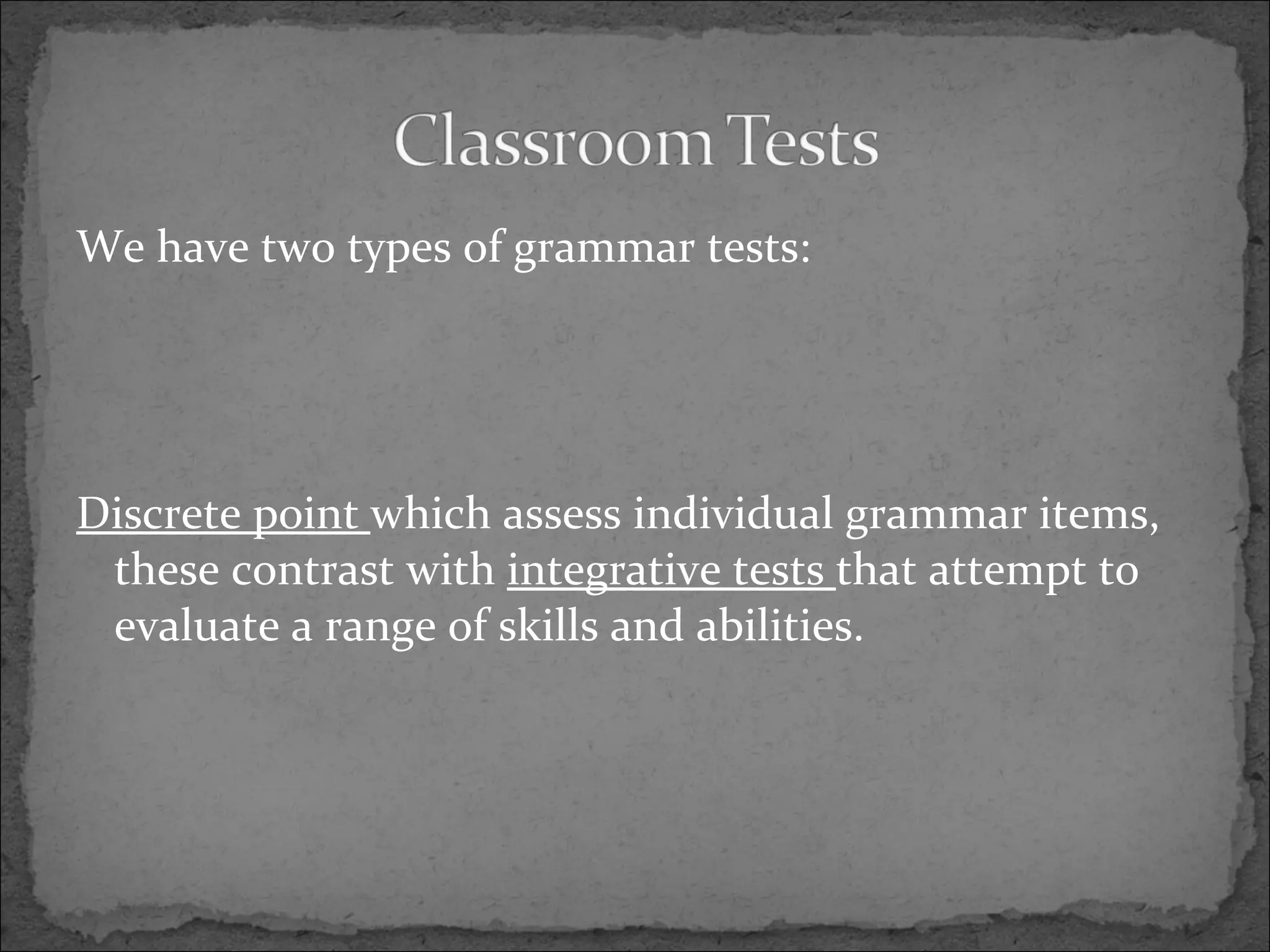 We have two types of grammar tests: Discrete point which assess individual grammar items, these contrast with integrative tests that attempt to evaluate a range of skills and abilities.