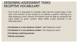 DESIGNING ASSESSMENT TASKS:
RECEPTIVE VOCABULARY
◦ First of all it is important to consider what role the context plays in the
item. One function of the context is to indicate a specific meaning of a
high-frequency word. Second, the learner must be able to recognize the
word based on given context. Read (2000, p.163) illustrate in the
following items:
Vocabulary in a one-sentence context : high-frequency word
Vocabulary in a one-sentence context : low-frequency word
Vocabulary matching exercise
Words association
 