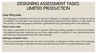 DESIGNING ASSESSMENT TASKS:
LIMITED PRODUCTION
Gap-filling tasks
◦ The language is presented in the form of sentence, dialogue, or passage in which a number of words
are deleted. The test-taker must choose the appropriate response for the deletion or gap based on
the context in which language is presented. (grammatical form, grammatical form and meaning).
Short-answer tasks
◦ The input is presented in the form of a question following reading passage or oral/visual stimulus.
The expected test-taker response can vary from single word to a sentence or two. (grammatical form
and meaning, testing grammatical form and meaning)
Dialogue-completion tasks
◦ The input is presented in the form of a short conversation or dialogue in which a part of the exchange
or the entire exchange is left blank and the expected response meant to be grammatically correct.
 