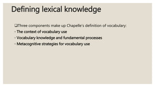 Defining lexical knowledge
Three components make up Chapelle’s definition of vocabulary:
◦ The context of vocabulary use
◦ Vocabulary knowledge and fundamental processes
◦ Metacognitive strategies for vocabulary use
 