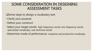 SOME CONSIDERATION IN DESIGNING
ASSESSMENT TASKS
Some steps to design a vocabulary test:
◦ Clarify your purpose
◦ Define your construct
◦ Select your target words: high-frequency words, low-frequency words,
specialized vocabulary, sub-technical words
◦ Determine mode of performance: receptive and productive vocabulary
 