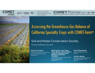 AssessingtheGreenhouseGasBalanceof
CaliforniaSpecialtyCropswithCOMET-FarmTM
Soil and Water Conservation Society
Annual Conference, July 2016
Mark Easter, Amy Swan, 
Kevin Brown, Mary Carlson, 
Lucas Thompson, Steve 
Williams and Keith 
Paustian
Natural Resource Ecology Laboratory & Dept. 
Soil and Crop Sciences
Colorado State University
Fort Collins, CO
Adam Chambers
Natural Resources Conservation Service
Environmental Markets Leader
Portland, OR
Kerri Steenwerth
Agricultural Research Service
Davis, CA
Xia Zhu‐Barker
Dept of Land, Air and Water Resources
University of California ‐ Davis
Davis, CA
 