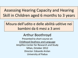 Assessing Hearing Capacity and Hearing
Skill in Children aged 6 months to 3 years
 Misura dell’udito e delle abilità uditive nei
        bambini da 6 mesi a 3 anni
              Arthur Boothroyd
            Presented to short course on
          Childhood Deafness and Language
        Amplifon Center for Research and Study
                 Milan, October 2012
               Director: Edoardo Arslan
                  University of Padua
 
