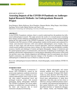 1 Pathways 2 (2021) 1–12
RESEARCH ARTICLE
Assessing Impacts of the COVID-19 Pandemic on Anthropo-
logical Research Methods: An Undergraduate Research
Project
Sean Dempsey, Bailey Holloway, Kyra Chambers, Shannon Hecker, Ming Draper, Julia Gallant,
Jag Kang, Trevor Lamb, Marlee Stewart, and Tara L. Joly
Department of Archaeology and Anthropology, University of Nothern British Columbia
ABSTRACT
As the COVID-19 pandemic continues, there is a need to understand how the pandemic has influ-
enced anthropological research. This paper presents the results of a research project examining
these changes and the challenges anthropologists have faced in carrying out their research methods
during the first eight months of the COVID-19 pandemic. At the University of Northern British
Columbia in the Fall semester of 2020, undergraduate students led this project and conducted five
virtual, semi-structured interviews with socio-cultural anthropologists across Canada, from a
variety of career stages and with diverse research approaches. Interview participants described
virtual research methods involving a heavy reliance on video conferencing and digitally available
resources, benefits and challenges of remote and digital ethnography, changes to immersion and
the spatial-temporal aspects of communication, and outcomes of adopting new technologies. The
pandemic affected these anthropologists to varying degrees depending on the location of their field
site and their career stage. Despite adaptations and challenges, interview participants also offered
hopeful commentary on potential long-term changes in the discipline as the pandemic forces
anthropologists to rethink the ways in which we conduct our work.
Keywords: anthropological research, fieldwork, virtual ethnography, remote methods, COVID-19,
pandemic
INTRODUCTION
The ongoing pandemic of coronavirus 2
disease 2019 (COVID-19), caused by the
severe acute respiratory syndrome coronavirus
2 (SARS-CoV-2), poses a challenge to socio-
cultural anthropologists whose research meth-
ods often require international travel and
prolonged in-person contact with research
participants during ethnographic fieldwork.
The COVID-19 pandemic has forced anthro-
pologists to rethink their research methods in
the short- and long-term due to travel
restrictions and physical distancing
measures. Digital ethnography and remote
research methods have been practiced for
years—if not decades (Coleman 2010; Boell-
storff et al. 2012; Kozinets 2015; Pink, Horst,
and Postill 2015). However, the pandemic has
forced many anthropologists to adopt these
approaches when they may not have done so
otherwise, relying on different primary materi-
als, methods, and experiencing interruptions to
their typical fieldwork cycle—what has been
described elsewhere as “patchwork ethnogra-
phy” (Günel, Varma, and Watanabe 2020).
 
