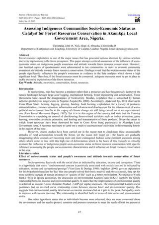 Journal of Education and Practice www.iiste.org
ISSN 2222-1735 (Paper) ISSN 2222-288X (Online)
Vol.4, No.13, 2013
67
Assessing Indigenous Communities Socio-Economic Status as
Catalyst for Forest Resources Conservation in Akamkpa Local
Government Area, Nigeria.
Ukwetang, John O., Neji, Hope A.; Onuoha, Chinwendu.O
Department of Curriculum and Teaching, University of Calabar, Calabar, Nigeria.Email:okpauk@yahoo.com
Abstract
Forest resource exploitation is one of the major issues that has generated serious attention by various scholars
due to its implications in the forest ecosystem. This paper attempt a critical assessment of the influence of socio-
economic status on indigenous people awareness and attitude towards forest resource conservation. However,
one hundred copies of questionnaire were administered to ten communities in order to evaluate community
awareness and attitude towards forest resource conservation. Findings reveal that the socioeconomic status of the
people significantly influences the people's awareness as evidence in the data analyses which shows a high
significant level. Therefore, if the forest resources must be conserved , adequate measures must be put in place to
tackle excessive exploitation of the forest resources.
Key Words: Attitude, awareness, conservation, forest, resources.
Introduction
In recent times, man has become a predator rather than a protector and has thoughtlessly destroyed the
natural landscape through large-scale logging, mechanized farming, forest engineering and construction. These
phenomena have caused the disappearance of biodiversity. Besides, vegetation that is untouched by human
activities probably no longer exists in Nigeria (Anijah-Obi, 2000). Accordingly, Ajake and Eja, 2012 observed in
Cross River State, farming, logging, grazing, hunting, bush burning, exploitation for a variety of products,
industrialization, commercialization, urbanization and infrastructural development for die enhancement of socio-
political and economic benefits to the vagary of climate change are still being carried out at an unprecedented
rate (Rain Forest Movement Report, 1992). Yet it is in this region of the country and state that the Forestry
Commission is exercising its control of checkmating forest-related activities such as timber extraction, game
hunting, non-timber products extraction, and hauling and transportation of these products. Given the extent to
which forest resources have been destroyed by man in Cross River State, particularly in Akamkpa Local
Government Area, it becomes necessary to carry out a study to ascertain man's activities in the remaining forests
in this region of the state.
However, several studies have been carried out in the recent past to checkmate these unsustainable
attitudes of rural communities towards the forest, yet the issues still linger on - the forests are gradually
disappearing while animals are becoming more and more endangered. Indeed, some pertinent questions among
others which come to bear with this high rate of deforestation which is the bases of this research to critically
evaluate the influence of indigenous people socio-economic status on forest resource conservation with specific
reference to assessing the people socio-economic characteristics and it influence on forest resource conservation
in the area.
Literature review
Effect of socio-economic status and people’s awareness and attitude towards conservation of forest
resources
Socio-economic has to do with the social class as indicated by education, income and occupation. There
is a hypothesis that states: "environmental concern is positively associated with social class and is indicated by
education, income and occupational prestige" (Van-Liere & Dunlap, 1980). Inglehart (1990) gave an explanation
for this hypothesis based on the Tact that once people solved their basic material and physical needs, they opt for
more aesthetic aspects of human existence or "quality of life" such as a better environment. According to World
Bank (1992), in sphere economics, the discussion on environmental Kuznets curve (EK.C) supports the family
relationship between income and environmental quality. It states that the improvement of environmental quality
is achieved as income (Gross Domestic Product - GDP-per capita) increases. The environmental Kuznets curve
postulates that an inverted curve relationship exists between income level and environmental quality. Ibis
suggests that environmental quality deteriorates as income increases but as it gets to the peak, that quality starts
to improve with income increase. The relationship is identified both in terms of time series and cross-national
series.
One other hypothesis states that as individuals become more educated, they are more concerned about
the environment and the need to protect, conserve and preserve resources to meet the needs of both the present at
 