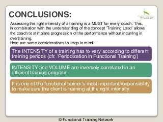 Assessing the right intensity of a training is a MUST for every coach. This,
in combination with the understanding of the concept ‘Training Load’ allows
the coach to stimolate progression of the performance without incurring in
overtraining.
Here are some considerations to keep in mind:
The INTENSITY of a training has to vary according to different
training periods (cfr. ‘Periodization in Functional Training’)
INTENSITY and VOLUME are inversely correlated in an
efficient training program
It is one of the functional trainer’s most important responsibility
to make sure the client is training at the right intensity
CONCLUSIONS:
© Functional Training Network
 