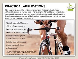 PRACTICAL APPLICATIONS
©Functional Training Academy | WWW.FUNCTIONALTRAINING.NET
Research and anecdotal evidence have shown that each athlete has a
different tolerance to training load 1. For example, if two athletes complete the
same training program, one may be able to tolerate the training load, resulting
in an improved performance, while the other may not tolerate the training load,
leading to an impaired performance.
1. Foster, C., Daines, E, Hector, L, Snyder, AC and
Welsh, R, (1996). Athletic performance in relation to
training load, Wis. Med. J. 95:370–4.
“Experienced triathletes are
able to tolerate training
loads up to 7200 units per
week whereas other trained
triathletes show signs of
over-training when their
training load is increased
to approximately 6000
units per week”
 