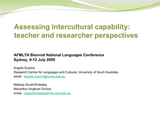 Assessing intercultural capability:
teacher and researcher perspectives

AFMLTA Biennial National Languages Conference
Sydney, 9-12 July 2009

Angela Scarino
Research Centre for Languages and Cultures, University of South Australia
email: angela.scarino@unisa.edu.au

Melissa Gould-Drakeley
Macarthur Anglican School
email: mgoulddrakeley&mas.nsw.edu.au
 
