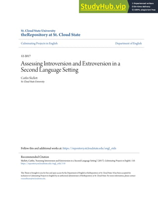 St. Cloud State University
theRepository at St. Cloud State
Culminating Projects in English Department of English
12-2017
Assessing Introversion and Extroversion in a
Second Language Setting
Caitlin Skellett
St. Cloud State University
Follow this and additional works at: https://repository.stcloudstate.edu/engl_etds
This Thesis is brought to you for free and open access by the Department of English at theRepository at St. Cloud State. It has been accepted for
inclusion in Culminating Projects in English by an authorized administrator of theRepository at St. Cloud State. For more information, please contact
rswexelbaum@stcloudstate.edu.
Recommended Citation
Skellett, Caitlin, "Assessing Introversion and Extroversion in a Second Language Setting" (2017). Culminating Projects in English. 110.
https://repository.stcloudstate.edu/engl_etds/110
 
