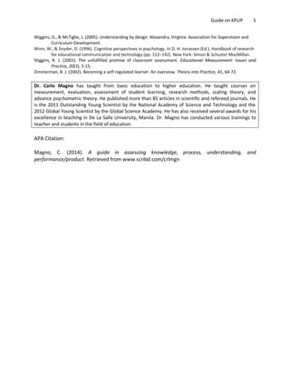 Guide on KPUP 5
Wiggins, G., & McTighe, J. (2005). Understanding by design. Alexandra, Virginia: Association for Supervision and
Curriculum Development.
Winn, W., & Snyder, D. (1996). Cognitive perspectives in psychology. In D. H. Jonassen (Ed.), Handbook of research
for educational communication and technology (pp. 112–142). New York: Simon & Schuster MacMillan.
Stiggins, R. J. (2001). The unfulfilled promise of classroom assessment. Educational Measurement: Issues and
Practice, 20(3), 5-15.
Zimmerman, B. J. (2002). Becoming a self-regulated learner: An overview. Theory into Practice, 41, 64-72.
Dr. Carlo Magno has taught from basic education to higher education. He taught courses on
measurement, evaluation, assessment of student learning, research methods, scaling theory, and
advance psychometric theory. He published more than 85 articles in scientific and refereed journals. He
is the 2011 Outstanding Young Scientist by the National Academy of Science and Technology and the
2012 Global Young Scientist by the Global Science Academy. He has also received several awards for his
excellence in teaching in De La Salle University, Manila. Dr. Magno has conducted various trainings to
teacher and students in the field of education.
APA Citation:
Magno, C. (2014). A guide in assessing knowledge, process, understanding, and
performance/product. Retrieved from www.scribd.com/crlmgn
 