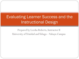Prepared by Leesha Roberts, Instructor II University of Trinidad and Tobago – Valsayn Campus Evaluating Learner Success and the Instructional Design 