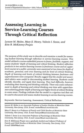 10.5193/JEE33.3.239
Journal of Experiential Education • 2010, Volume 33, No. 3 pp. 239-257
Assessing Learning in
Service-Learning Courses
Through Critical Reflection
Lenore M. Molee, MaryE. Henry, Valerie I. Sessa, and
Erin R. McKinney-Prupis
The purpose of this study was to describe and examine a model for assess-
ing student learning through reflection in service-learning courses. This
model utilized a course-embedded process toframe, facilitate, support, and
assess students' depth of learning and critical thinking. Student refiection
products in two service-learning courses (a freshman course and an upper-
level course) at a public university were examined at two times for depth of
academic, personal, and civic learning and for level of critical thinking.
Depth of learning and levels of critical thinking between freshmen and
upperclassmen were compared. Results suggest that the model and associ-
ated rubrics were useful in documenting student learning. Students could
identify, describe, and apply their learning. They had difficulty, however,
evaluating their learning and thinking critically. There was some enhance-
ment in depth of learning and critical thinking over time with upperclass-
men achieving greater depth of learning and higher levels of critical thinking
in some areas. Findings indicate that the model is a rigorous tool that can
be used to document and assess student learning in service-learning courses.
Keywords: Service-Learning, Assessment, Critical Reflection
Lenore M. Molee is an Associate Professor ofJustice Studies at Montclair State
University, New Jersey, USA. E-mail: moleel@mail.montclair.edu
Mary E. Henry is a Professor of Family and Child Studies at Montclair State
University, New Jersey, USA. E-maí/. henrym@mail.montclair.edu
Valerie I. Sessa is an Associate Professor of Psychology at Montclair State
University, New Jersey, USA. E-mail: sessav@mail.montclair.edu
Erin R. McKinney-Prupis was a graduate student and Adjunct Professor of
Family and Child Studies at Montclair State University, New Jersey, USA.
E-mail: ERMP@aol.com
 