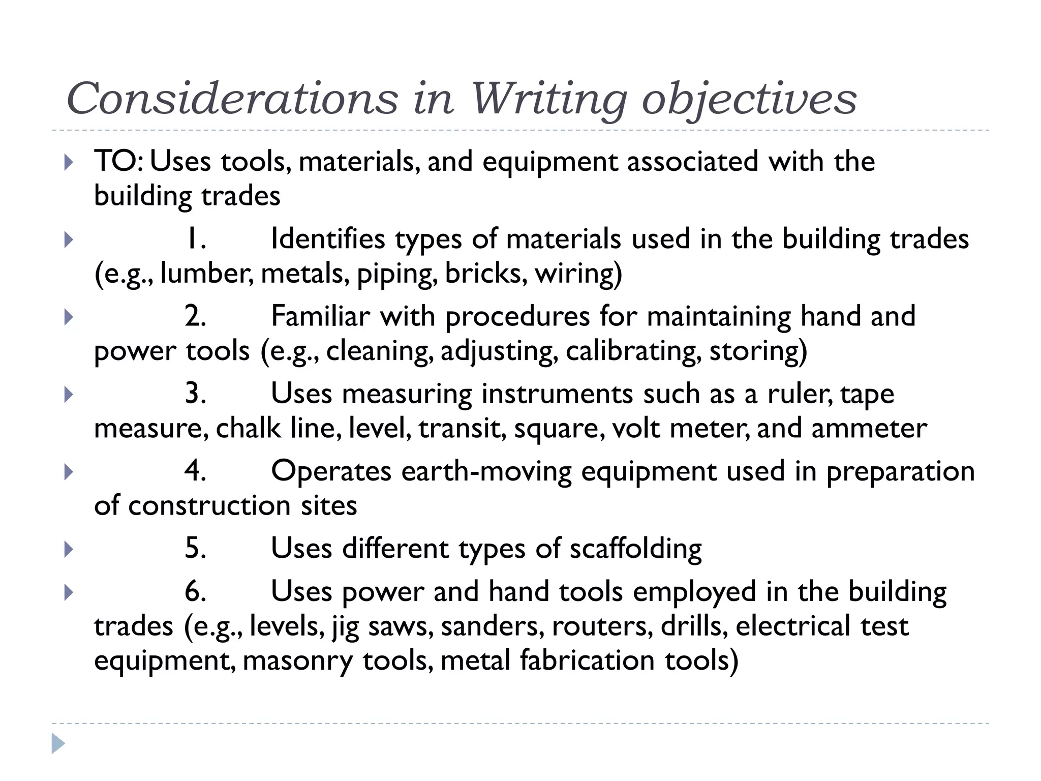 Considerations in Writing objectives
 TO: Uses tools, materials, and equipment associated with the
building trades
 1. Identifies types of materials used in the building trades
(e.g., lumber, metals, piping, bricks, wiring)
 2. Familiar with procedures for maintaining hand and
power tools (e.g., cleaning, adjusting, calibrating, storing)
 3. Uses measuring instruments such as a ruler, tape
measure, chalk line, level, transit, square, volt meter, and ammeter
 4. Operates earth-moving equipment used in preparation
of construction sites
 5. Uses different types of scaffolding
 6. Uses power and hand tools employed in the building
trades (e.g., levels, jig saws, sanders, routers, drills, electrical test
equipment, masonry tools, metal fabrication tools)
 