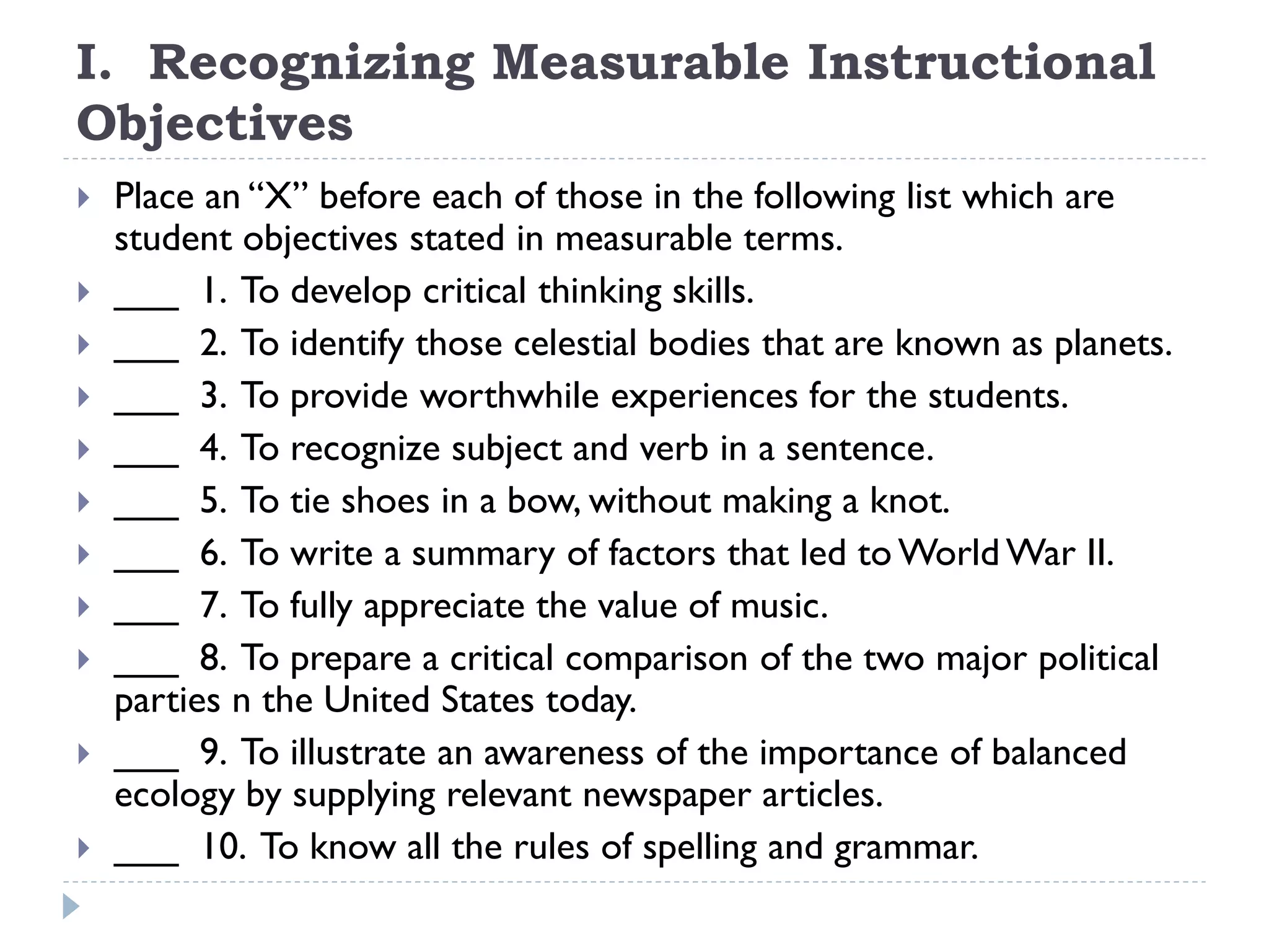 I. Recognizing Measurable Instructional
Objectives
 Place an “X” before each of those in the following list which are
student objectives stated in measurable terms.
 ___ 1. To develop critical thinking skills.
 ___ 2. To identify those celestial bodies that are known as planets.
 ___ 3. To provide worthwhile experiences for the students.
 ___ 4. To recognize subject and verb in a sentence.
 ___ 5. To tie shoes in a bow, without making a knot.
 ___ 6. To write a summary of factors that led to World War II.
 ___ 7. To fully appreciate the value of music.
 ___ 8. To prepare a critical comparison of the two major political
parties n the United States today.
 ___ 9. To illustrate an awareness of the importance of balanced
ecology by supplying relevant newspaper articles.
 ___ 10. To know all the rules of spelling and grammar.
 