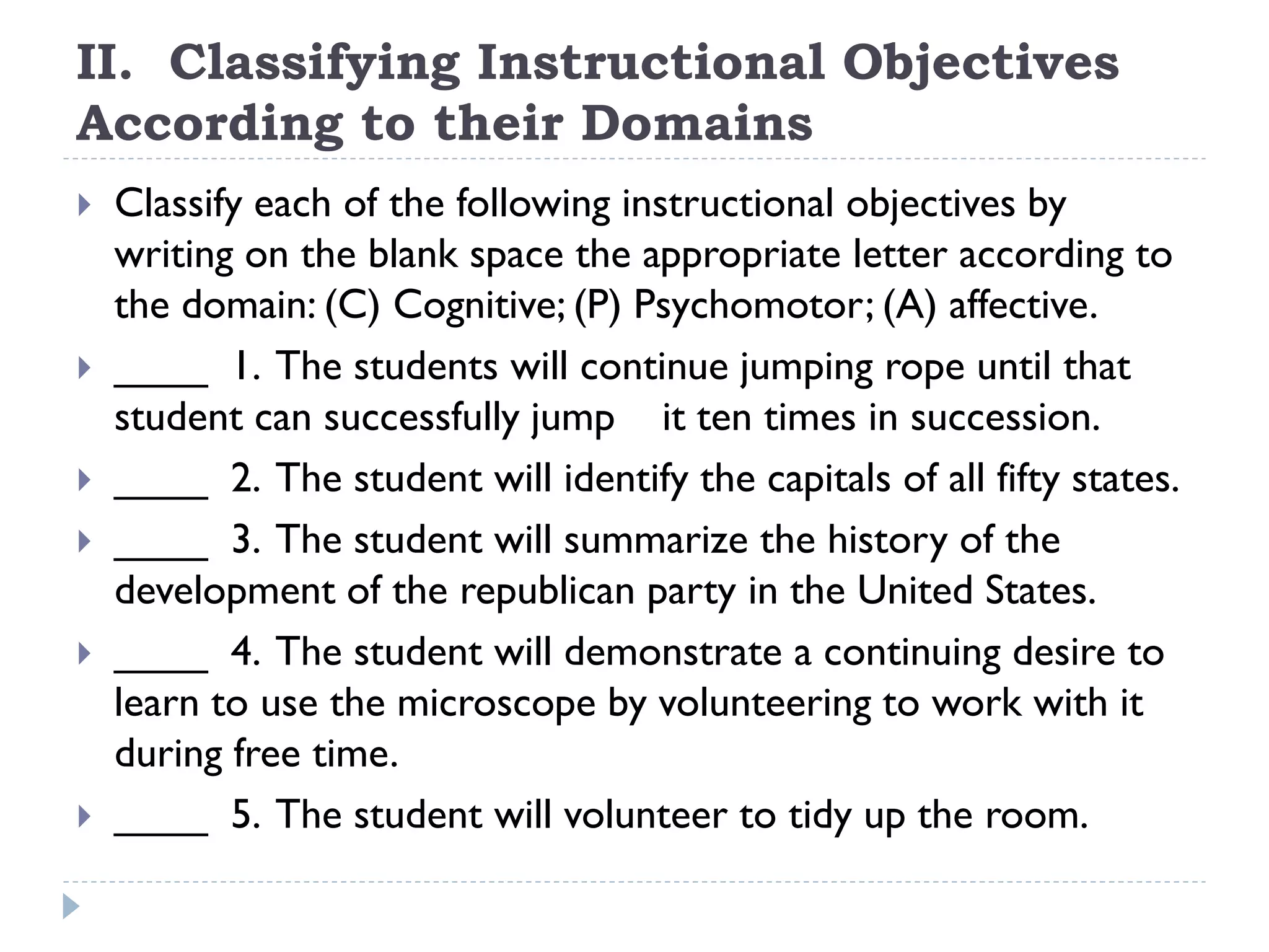 II. Classifying Instructional Objectives
According to their Domains
 Classify each of the following instructional objectives by
writing on the blank space the appropriate letter according to
the domain: (C) Cognitive; (P) Psychomotor; (A) affective.
 ____ 1. The students will continue jumping rope until that
student can successfully jump it ten times in succession.
 ____ 2. The student will identify the capitals of all fifty states.
 ____ 3. The student will summarize the history of the
development of the republican party in the United States.
 ____ 4. The student will demonstrate a continuing desire to
learn to use the microscope by volunteering to work with it
during free time.
 ____ 5. The student will volunteer to tidy up the room.
 