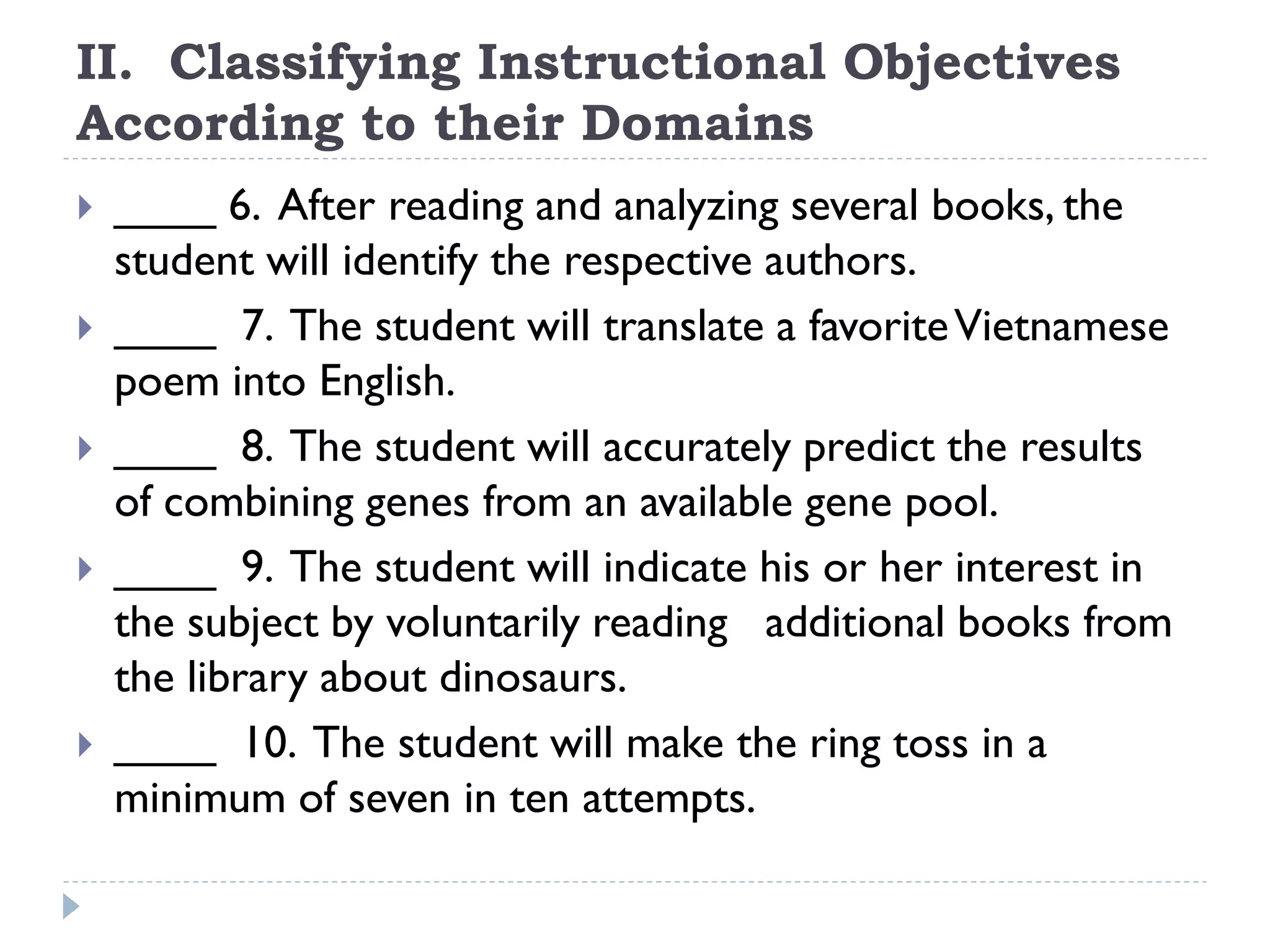 II. Classifying Instructional Objectives
According to their Domains
 ____ 6. After reading and analyzing several books, the
student will identify the respective authors.
 ____ 7. The student will translate a favoriteVietnamese
poem into English.
 ____ 8. The student will accurately predict the results
of combining genes from an available gene pool.
 ____ 9. The student will indicate his or her interest in
the subject by voluntarily reading additional books from
the library about dinosaurs.
 ____ 10. The student will make the ring toss in a
minimum of seven in ten attempts.
 