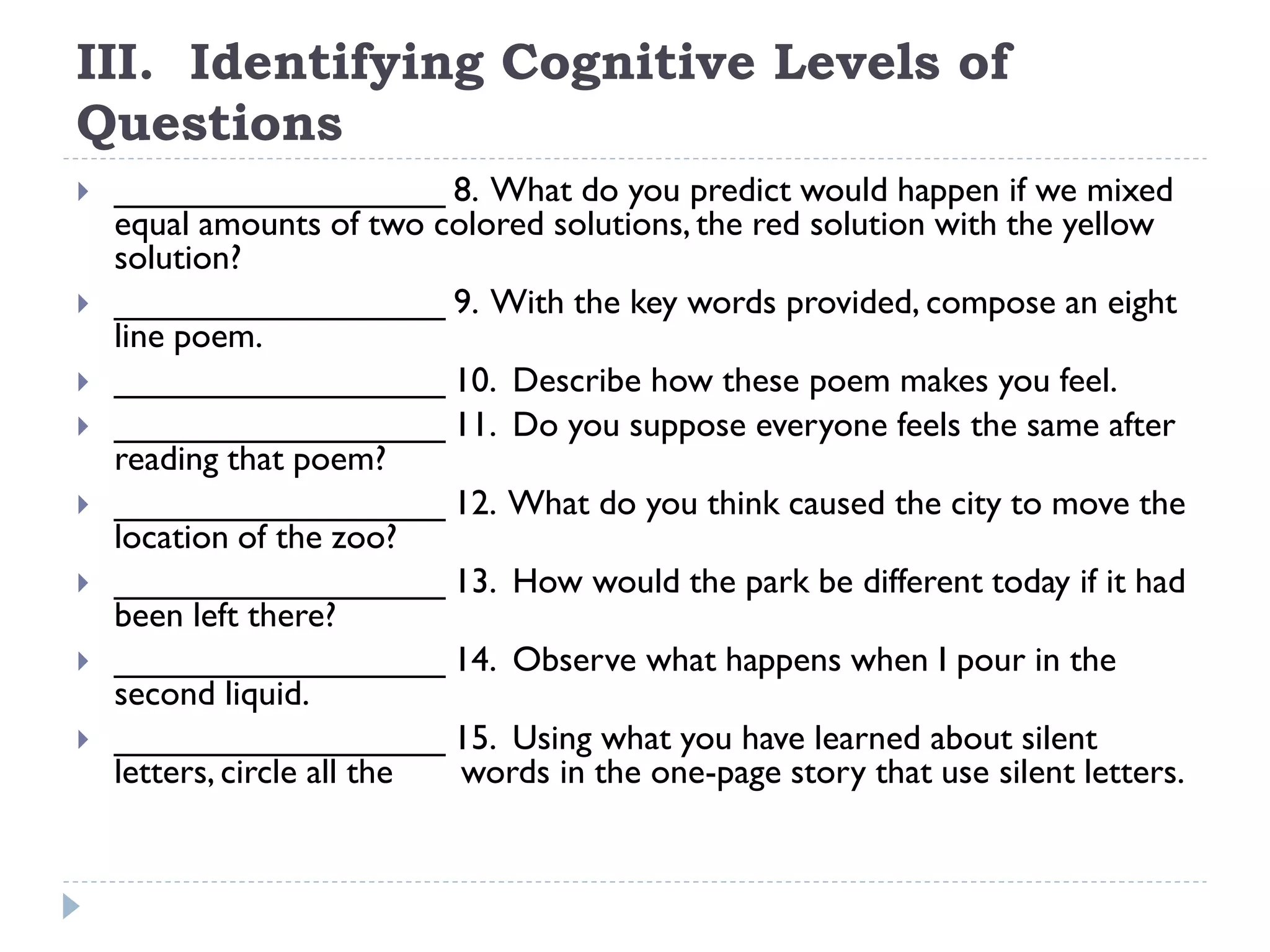 III. Identifying Cognitive Levels of
Questions
 _________________ 8. What do you predict would happen if we mixed
equal amounts of two colored solutions, the red solution with the yellow
solution?
 _________________ 9. With the key words provided, compose an eight
line poem.
 _________________ 10. Describe how these poem makes you feel.
 _________________ 11. Do you suppose everyone feels the same after
reading that poem?
 _________________ 12. What do you think caused the city to move the
location of the zoo?
 _________________ 13. How would the park be different today if it had
been left there?
 _________________ 14. Observe what happens when I pour in the
second liquid.
 _________________ 15. Using what you have learned about silent
letters, circle all the words in the one-page story that use silent letters.
 