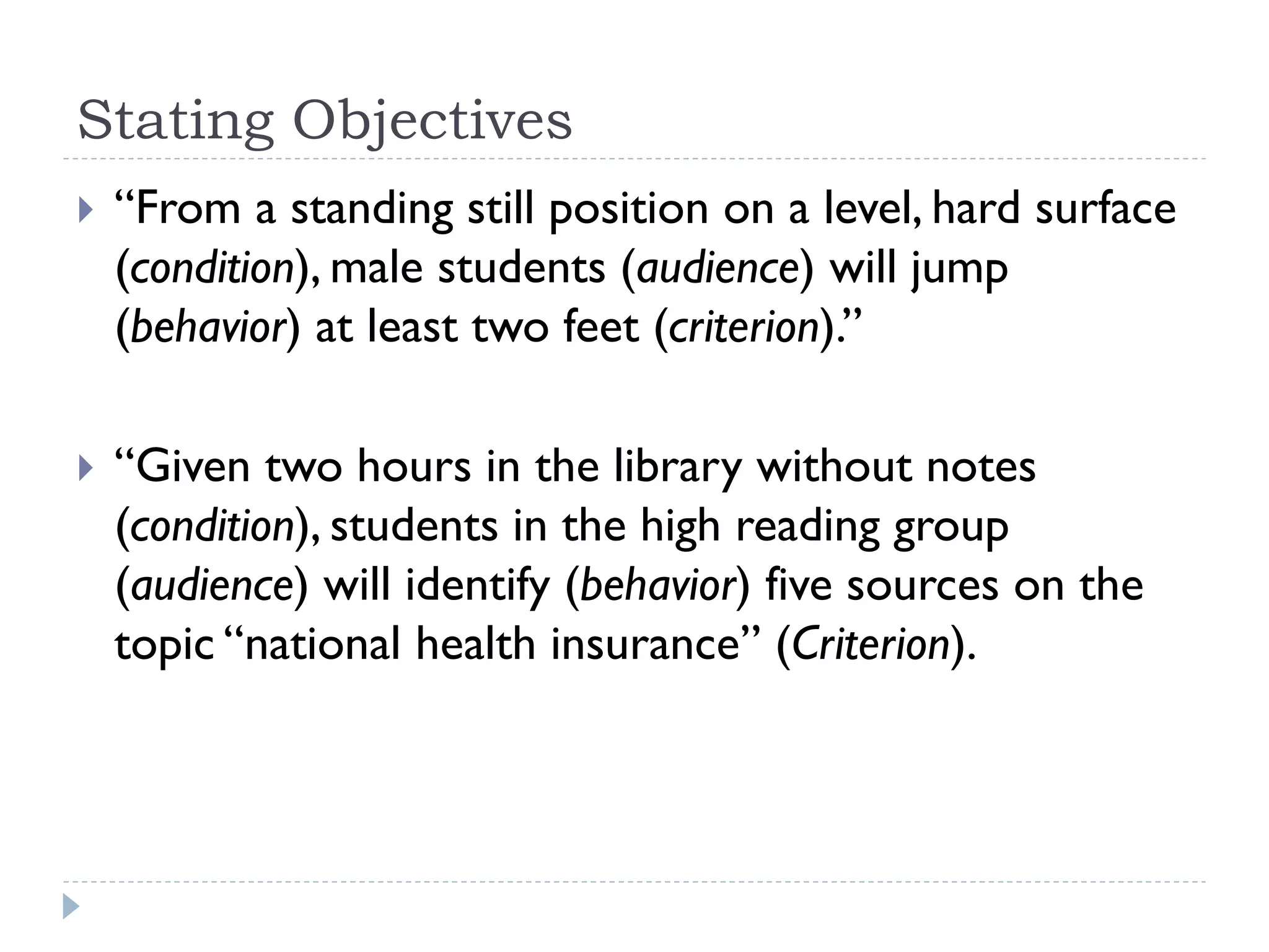 Stating Objectives
 “From a standing still position on a level, hard surface
(condition), male students (audience) will jump
(behavior) at least two feet (criterion).”
 “Given two hours in the library without notes
(condition), students in the high reading group
(audience) will identify (behavior) five sources on the
topic “national health insurance” (Criterion).
 