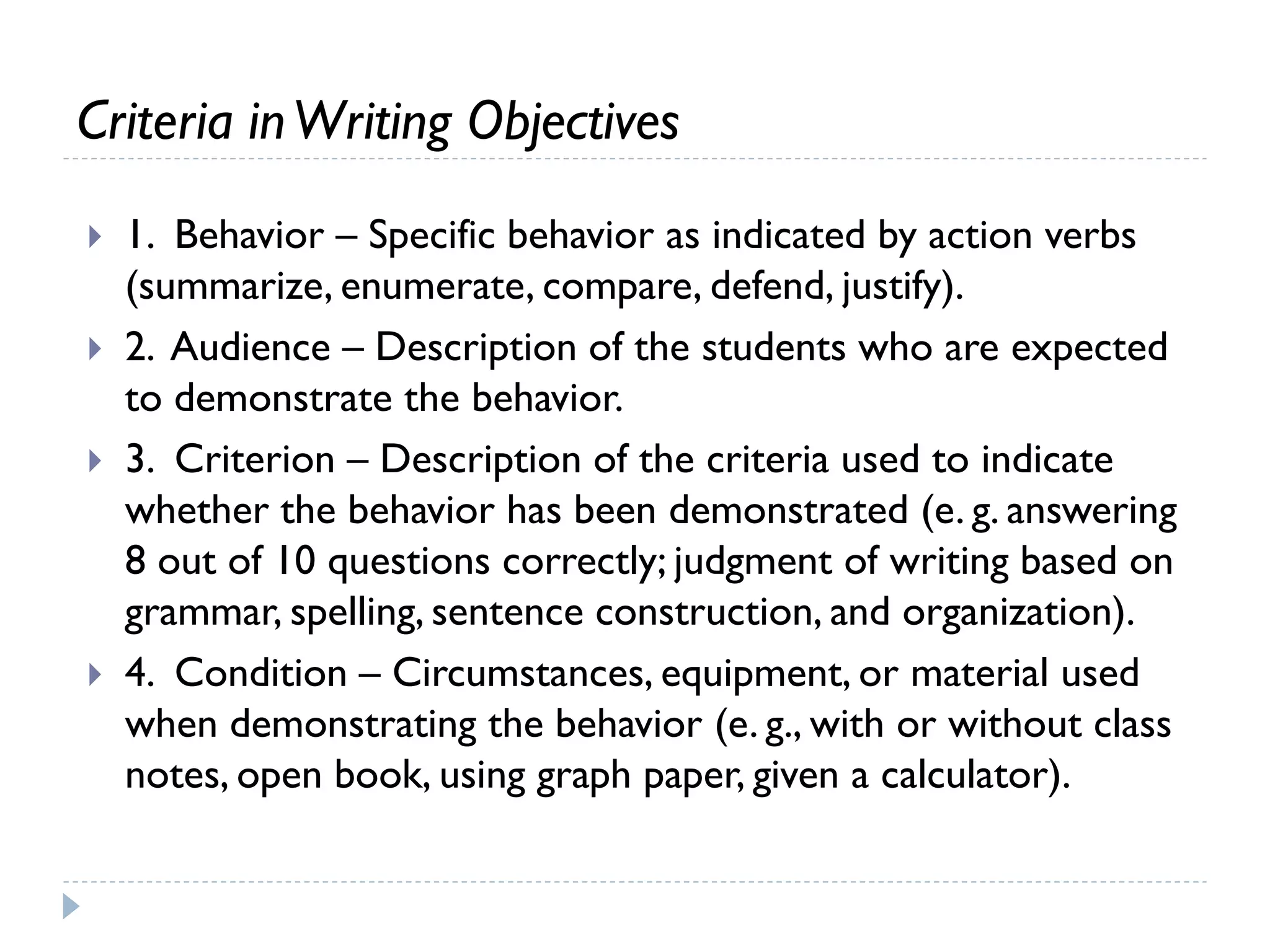 Criteria inWriting Objectives
 1. Behavior – Specific behavior as indicated by action verbs
(summarize, enumerate, compare, defend, justify).
 2. Audience – Description of the students who are expected
to demonstrate the behavior.
 3. Criterion – Description of the criteria used to indicate
whether the behavior has been demonstrated (e. g. answering
8 out of 10 questions correctly; judgment of writing based on
grammar, spelling, sentence construction, and organization).
 4. Condition – Circumstances, equipment, or material used
when demonstrating the behavior (e. g., with or without class
notes, open book, using graph paper, given a calculator).
 