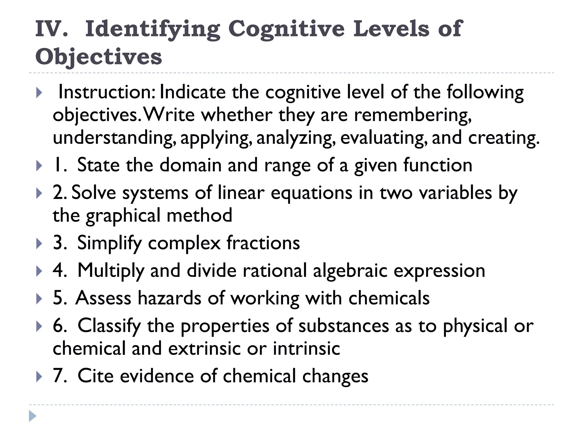 IV. Identifying Cognitive Levels of
Objectives
 Instruction: Indicate the cognitive level of the following
objectives.Write whether they are remembering,
understanding, applying, analyzing, evaluating, and creating.
 1. State the domain and range of a given function
 2. Solve systems of linear equations in two variables by
the graphical method
 3. Simplify complex fractions
 4. Multiply and divide rational algebraic expression
 5. Assess hazards of working with chemicals
 6. Classify the properties of substances as to physical or
chemical and extrinsic or intrinsic
 7. Cite evidence of chemical changes
 