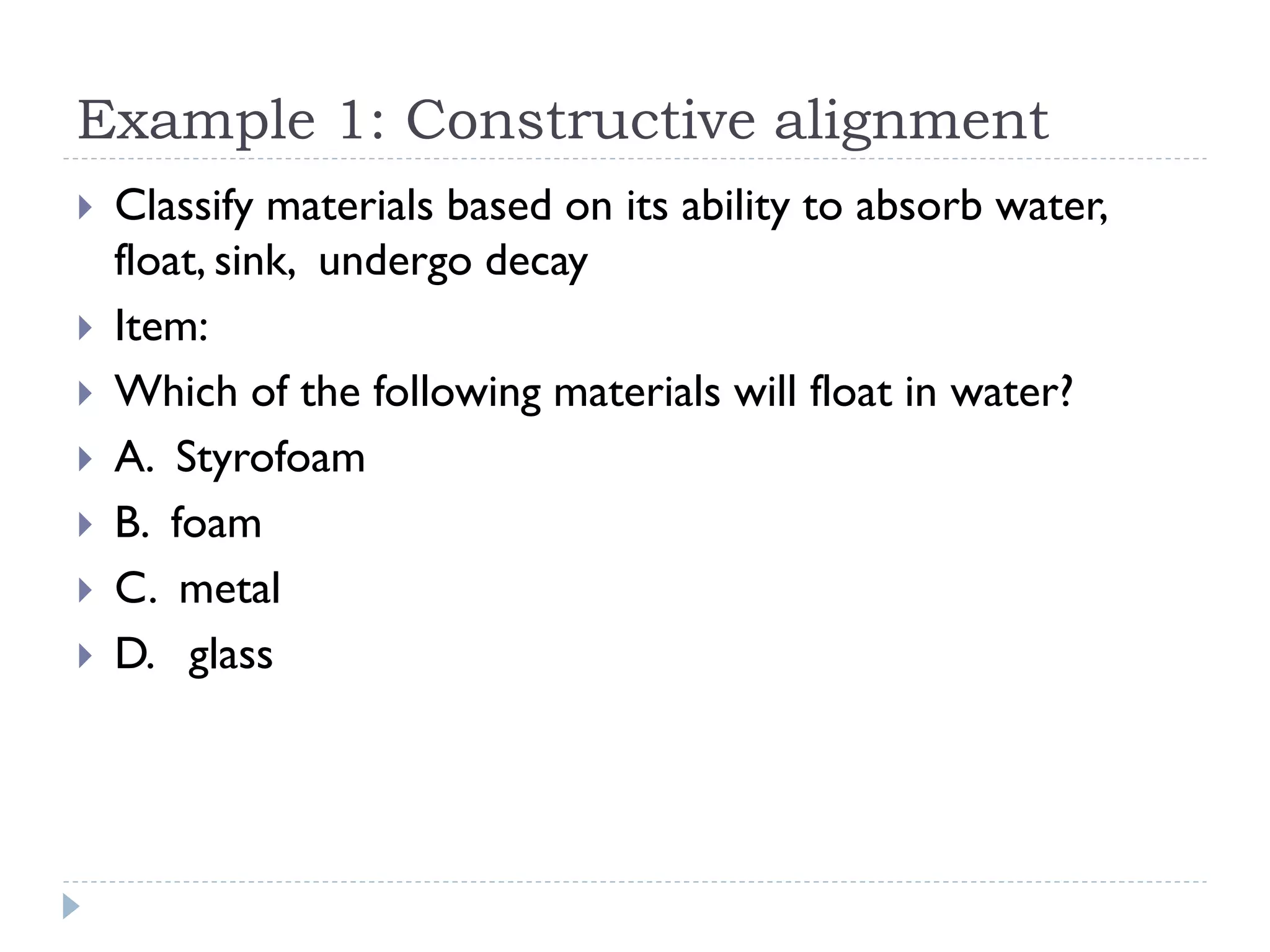Example 1: Constructive alignment
 Classify materials based on its ability to absorb water,
float, sink, undergo decay
 Item:
 Which of the following materials will float in water?
 A. Styrofoam
 B. foam
 C. metal
 D. glass
 
