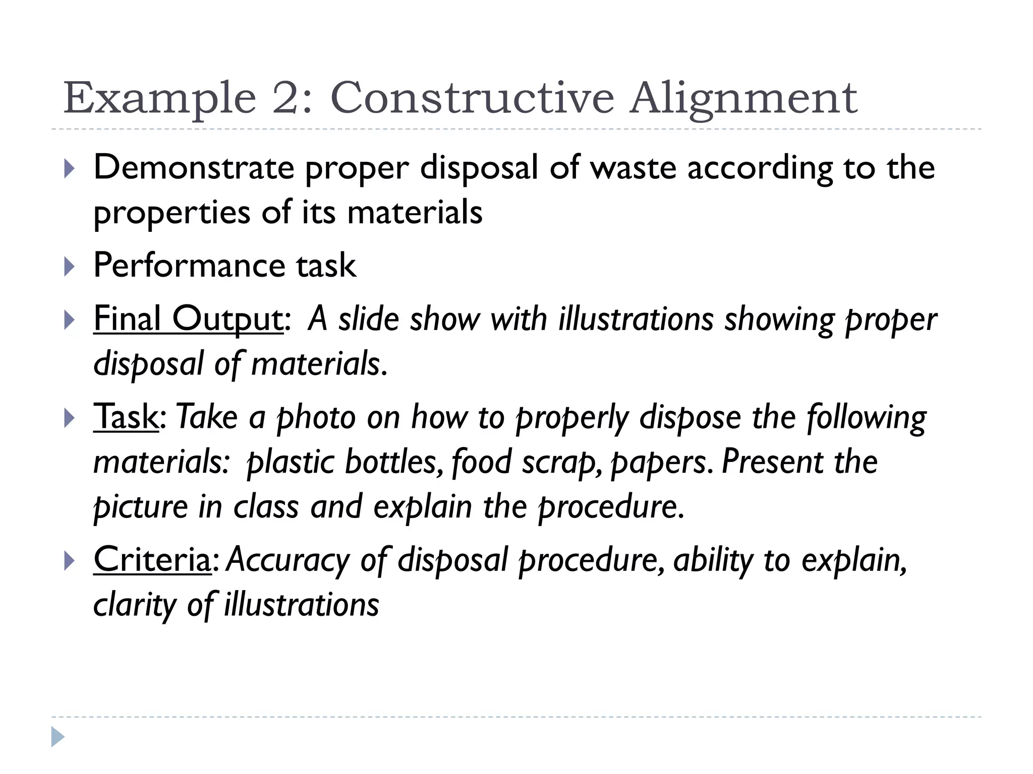 Example 2: Constructive Alignment
 Demonstrate proper disposal of waste according to the
properties of its materials
 Performance task
 Final Output: A slide show with illustrations showing proper
disposal of materials.
 Task: Take a photo on how to properly dispose the following
materials: plastic bottles, food scrap, papers. Present the
picture in class and explain the procedure.
 Criteria: Accuracy of disposal procedure, ability to explain,
clarity of illustrations
 
