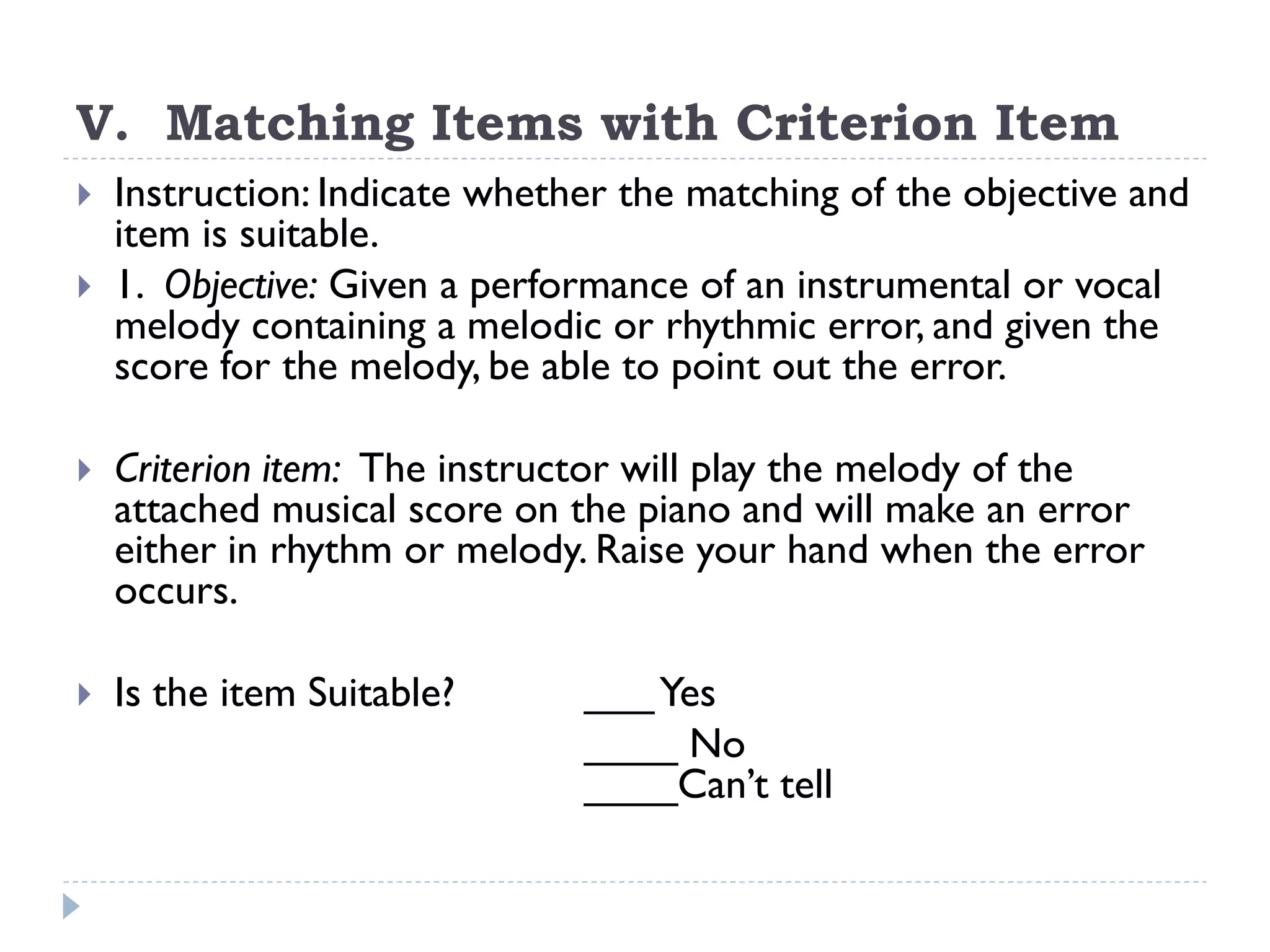 V. Matching Items with Criterion Item
 Instruction: Indicate whether the matching of the objective and
item is suitable.
 1. Objective: Given a performance of an instrumental or vocal
melody containing a melodic or rhythmic error, and given the
score for the melody, be able to point out the error.
 Criterion item: The instructor will play the melody of the
attached musical score on the piano and will make an error
either in rhythm or melody. Raise your hand when the error
occurs.
 Is the item Suitable? ___Yes
____ No
____Can’t tell
 