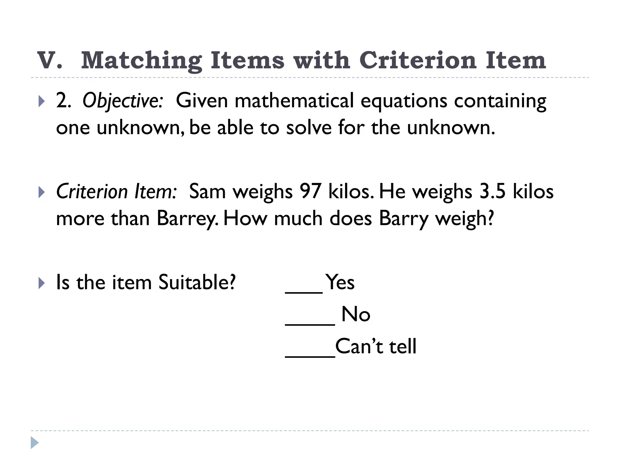 V. Matching Items with Criterion Item
 2. Objective: Given mathematical equations containing
one unknown, be able to solve for the unknown.
 Criterion Item: Sam weighs 97 kilos. He weighs 3.5 kilos
more than Barrey. How much does Barry weigh?
 Is the item Suitable? ___Yes
____ No
____Can’t tell
 