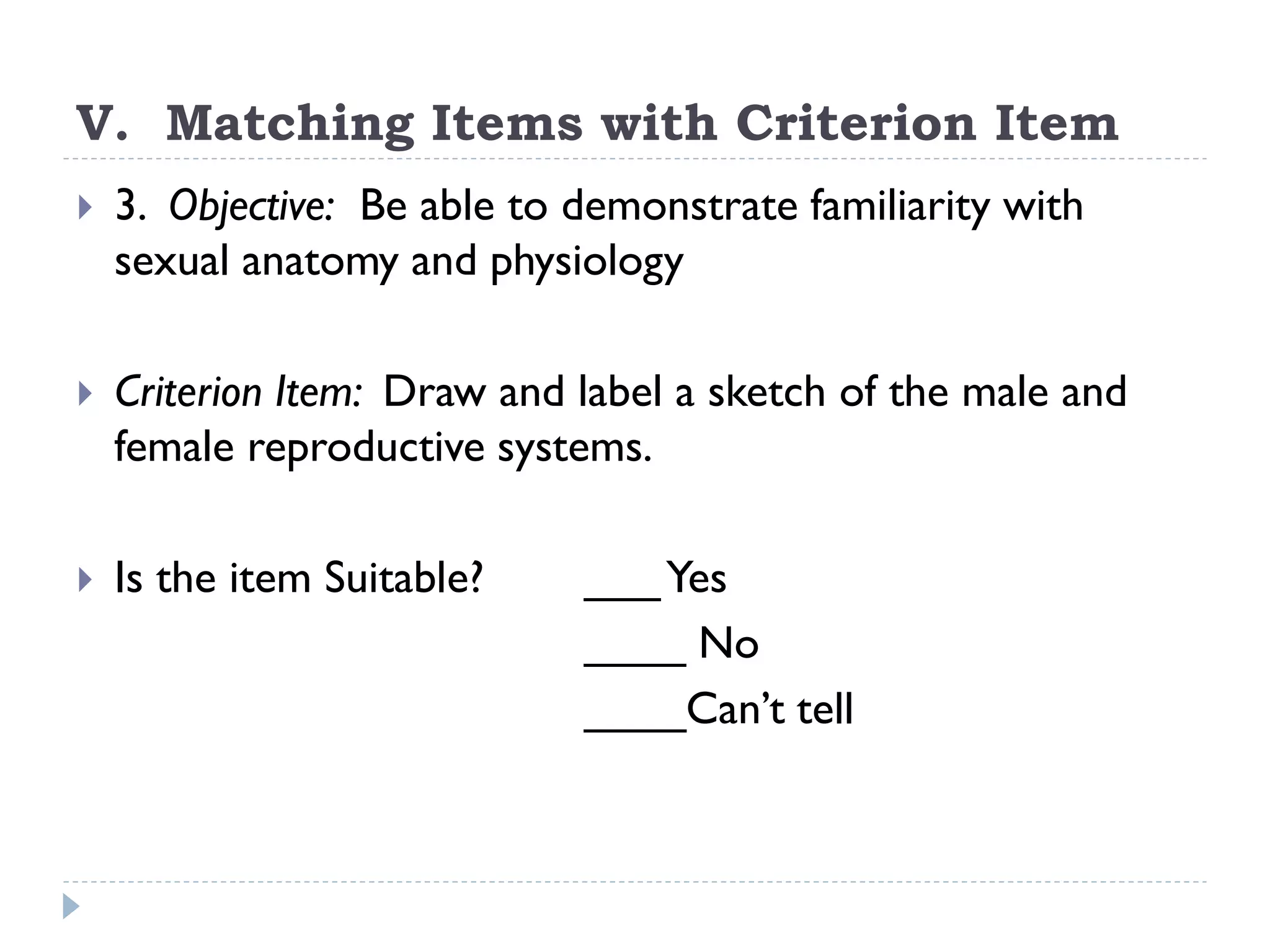 V. Matching Items with Criterion Item
 3. Objective: Be able to demonstrate familiarity with
sexual anatomy and physiology
 Criterion Item: Draw and label a sketch of the male and
female reproductive systems.
 Is the item Suitable? ___Yes
____ No
____Can’t tell
 