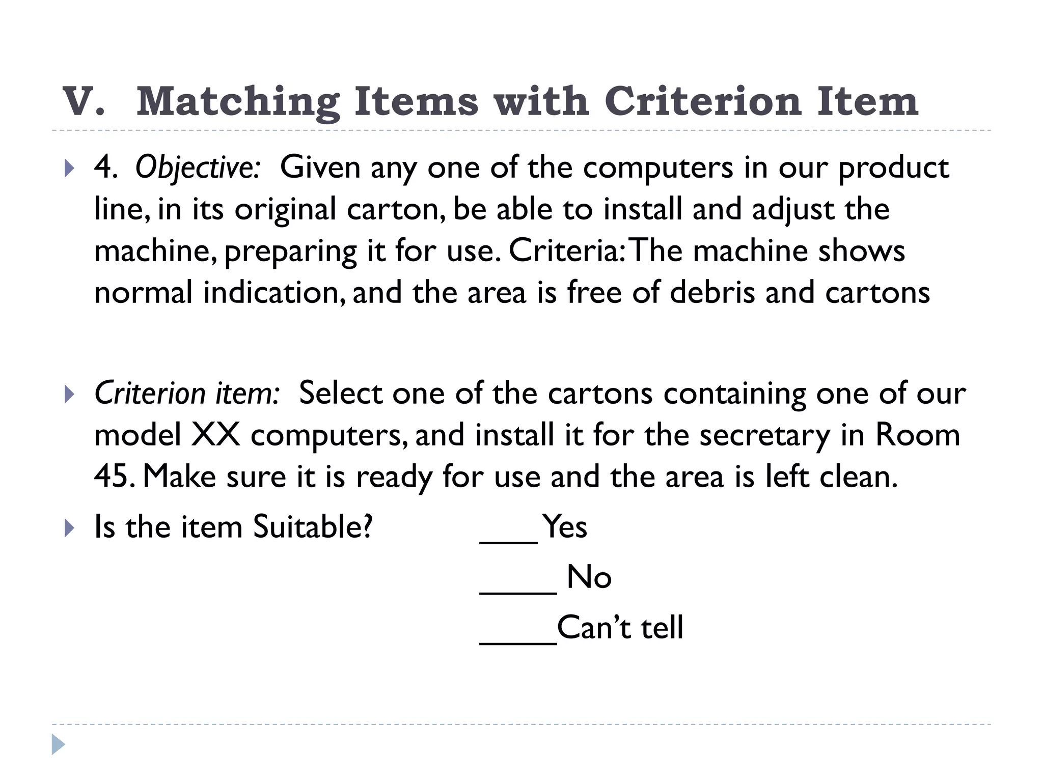 V. Matching Items with Criterion Item
 4. Objective: Given any one of the computers in our product
line, in its original carton, be able to install and adjust the
machine, preparing it for use. Criteria:The machine shows
normal indication, and the area is free of debris and cartons
 Criterion item: Select one of the cartons containing one of our
model XX computers, and install it for the secretary in Room
45. Make sure it is ready for use and the area is left clean.
 Is the item Suitable? ___Yes
____ No
____Can’t tell
 