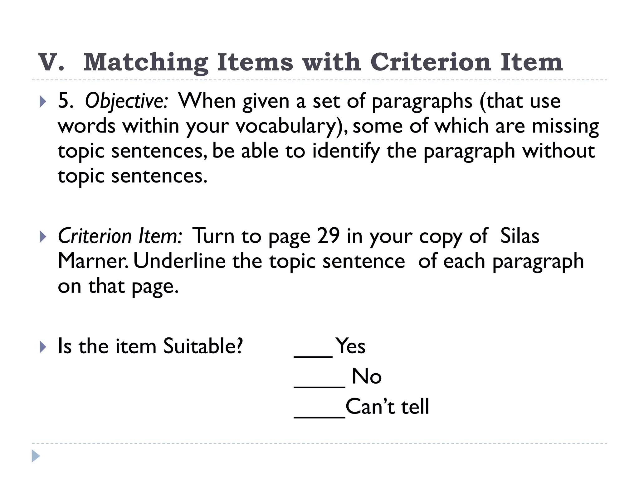 V. Matching Items with Criterion Item
 5. Objective: When given a set of paragraphs (that use
words within your vocabulary), some of which are missing
topic sentences, be able to identify the paragraph without
topic sentences.
 Criterion Item: Turn to page 29 in your copy of Silas
Marner. Underline the topic sentence of each paragraph
on that page.
 Is the item Suitable? ___Yes
____ No
____Can’t tell
 