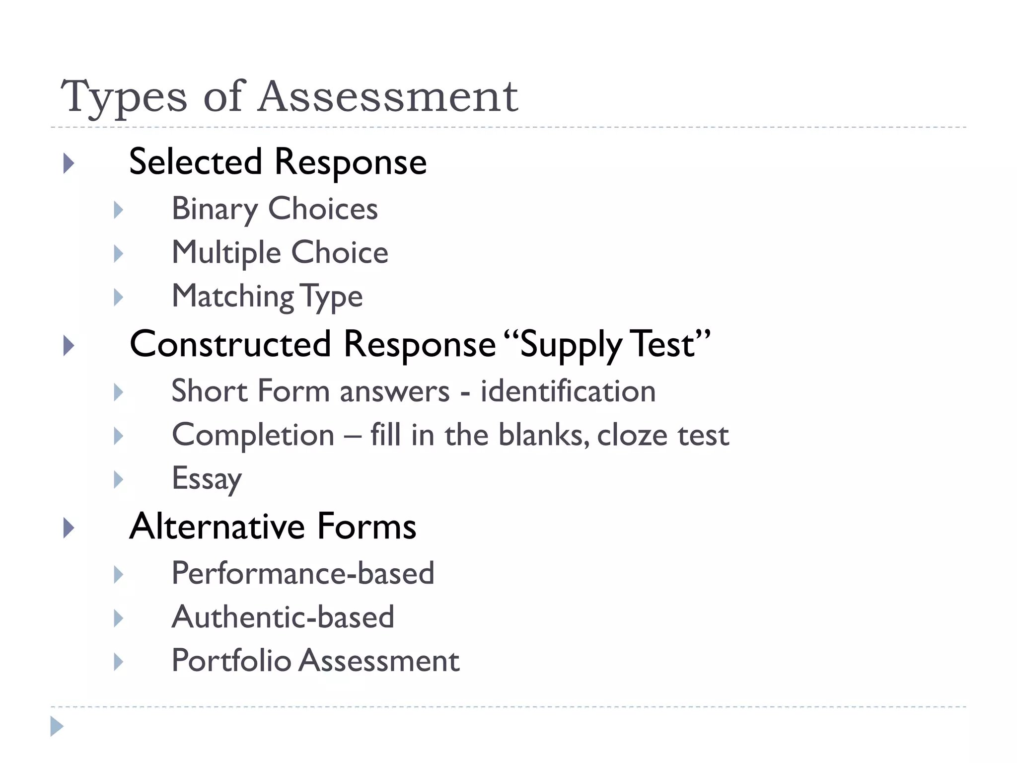 Types of Assessment
 Selected Response
 Binary Choices
 Multiple Choice
 MatchingType
 Constructed Response “Supply Test”
 Short Form answers - identification
 Completion – fill in the blanks, cloze test
 Essay
 Alternative Forms
 Performance-based
 Authentic-based
 Portfolio Assessment
 