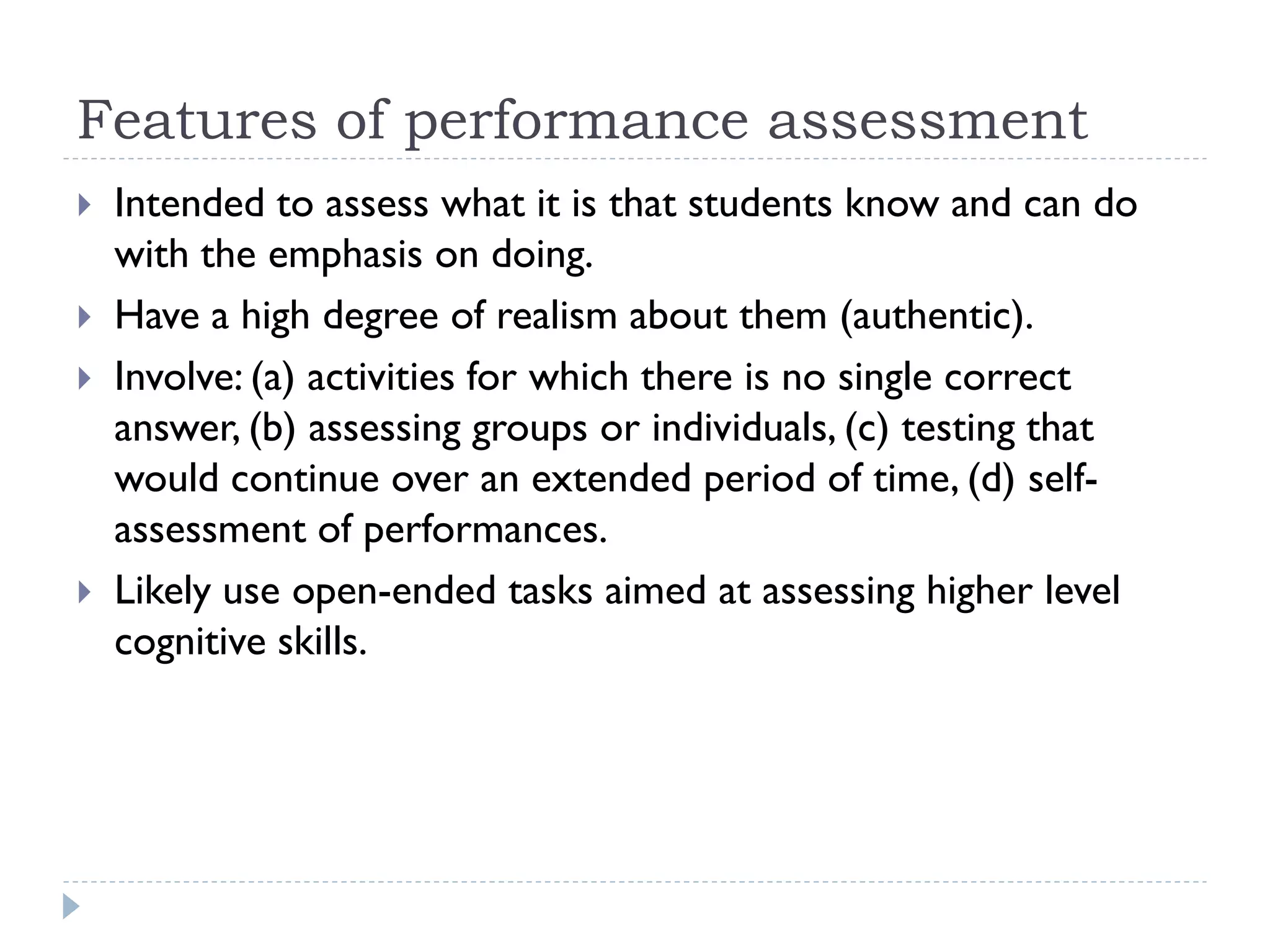 Features of performance assessment
 Intended to assess what it is that students know and can do
with the emphasis on doing.
 Have a high degree of realism about them (authentic).
 Involve: (a) activities for which there is no single correct
answer, (b) assessing groups or individuals, (c) testing that
would continue over an extended period of time, (d) self-
assessment of performances.
 Likely use open-ended tasks aimed at assessing higher level
cognitive skills.
 