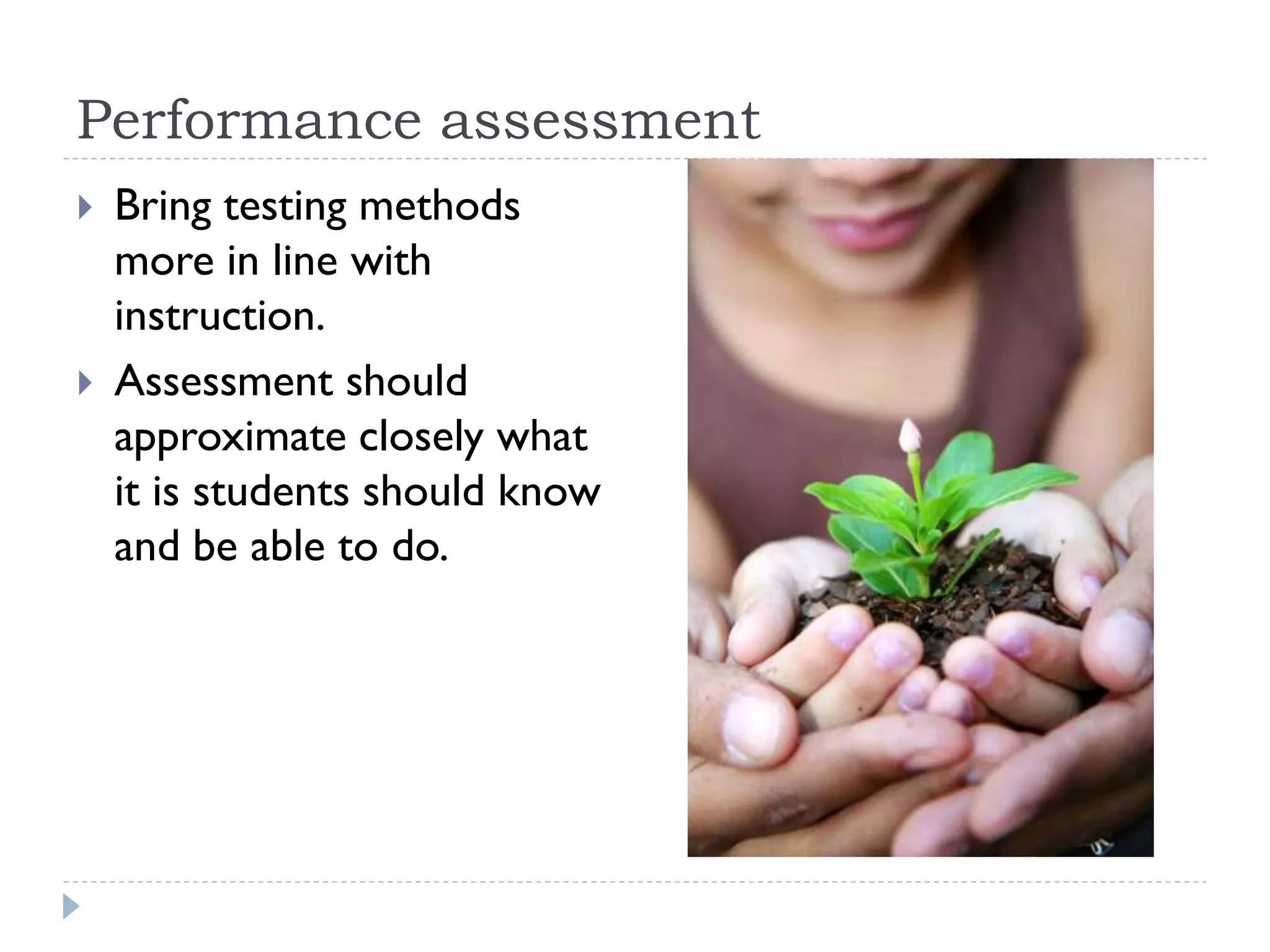 Performance assessment
 Bring testing methods
more in line with
instruction.
 Assessment should
approximate closely what
it is students should know
and be able to do.
 