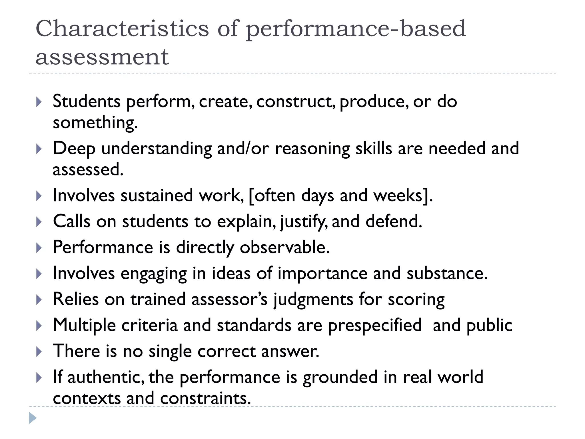 Characteristics of performance-based
assessment
 Students perform, create, construct, produce, or do
something.
 Deep understanding and/or reasoning skills are needed and
assessed.
 Involves sustained work, [often days and weeks].
 Calls on students to explain, justify, and defend.
 Performance is directly observable.
 Involves engaging in ideas of importance and substance.
 Relies on trained assessor’s judgments for scoring
 Multiple criteria and standards are prespecified and public
 There is no single correct answer.
 If authentic, the performance is grounded in real world
contexts and constraints.
 