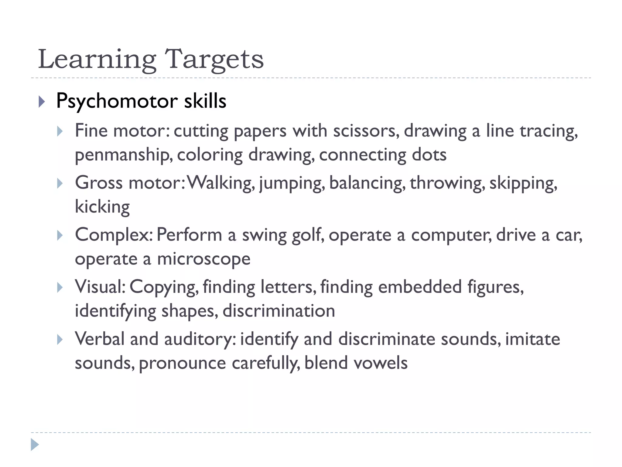 Learning Targets
 Psychomotor skills
 Fine motor: cutting papers with scissors, drawing a line tracing,
penmanship, coloring drawing, connecting dots
 Gross motor:Walking, jumping, balancing, throwing, skipping,
kicking
 Complex: Perform a swing golf, operate a computer, drive a car,
operate a microscope
 Visual: Copying, finding letters, finding embedded figures,
identifying shapes, discrimination
 Verbal and auditory: identify and discriminate sounds, imitate
sounds, pronounce carefully, blend vowels
 