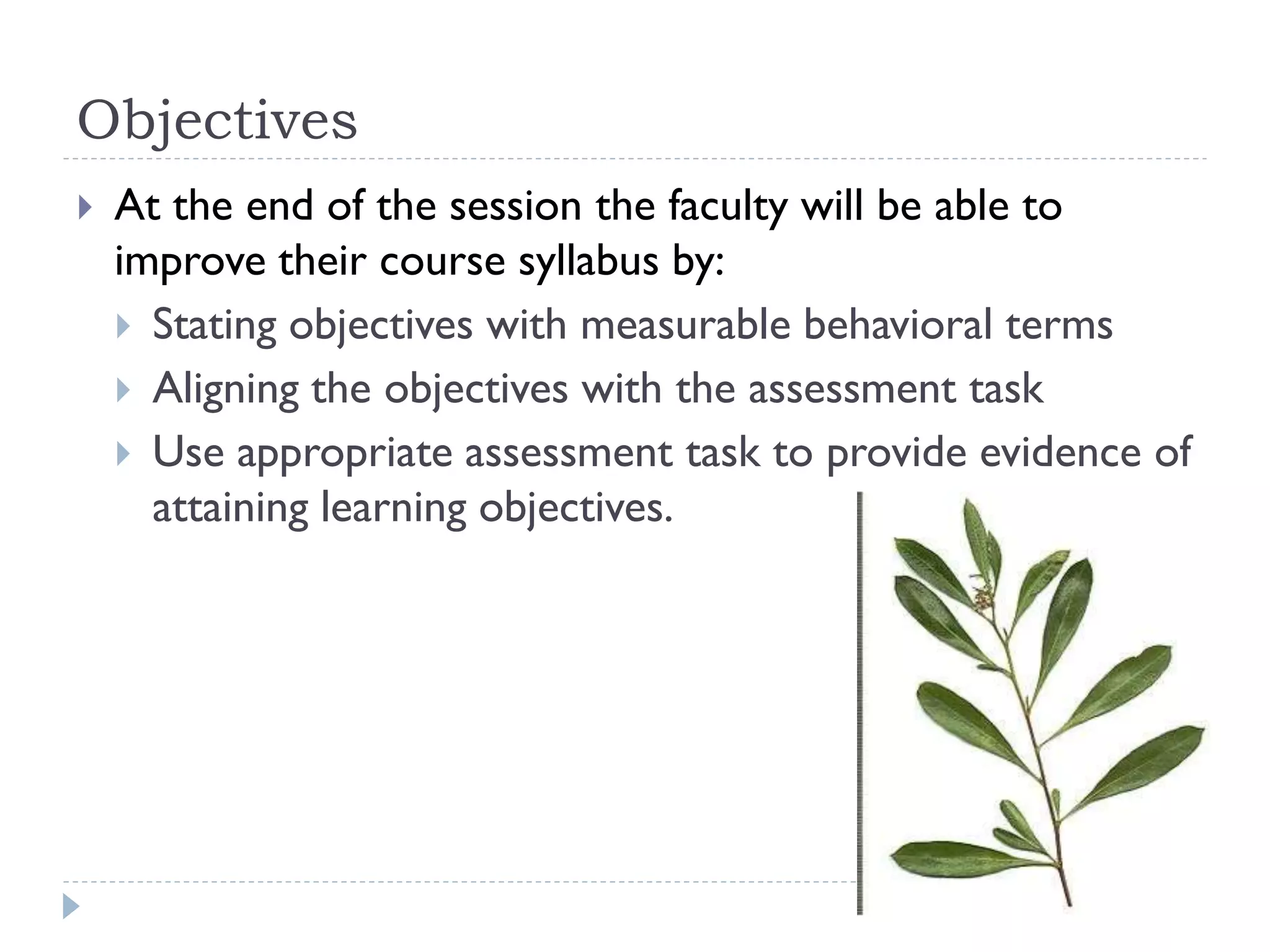 Objectives
 At the end of the session the faculty will be able to
improve their course syllabus by:
 Stating objectives with measurable behavioral terms
 Aligning the objectives with the assessment task
 Use appropriate assessment task to provide evidence of
attaining learning objectives.
 