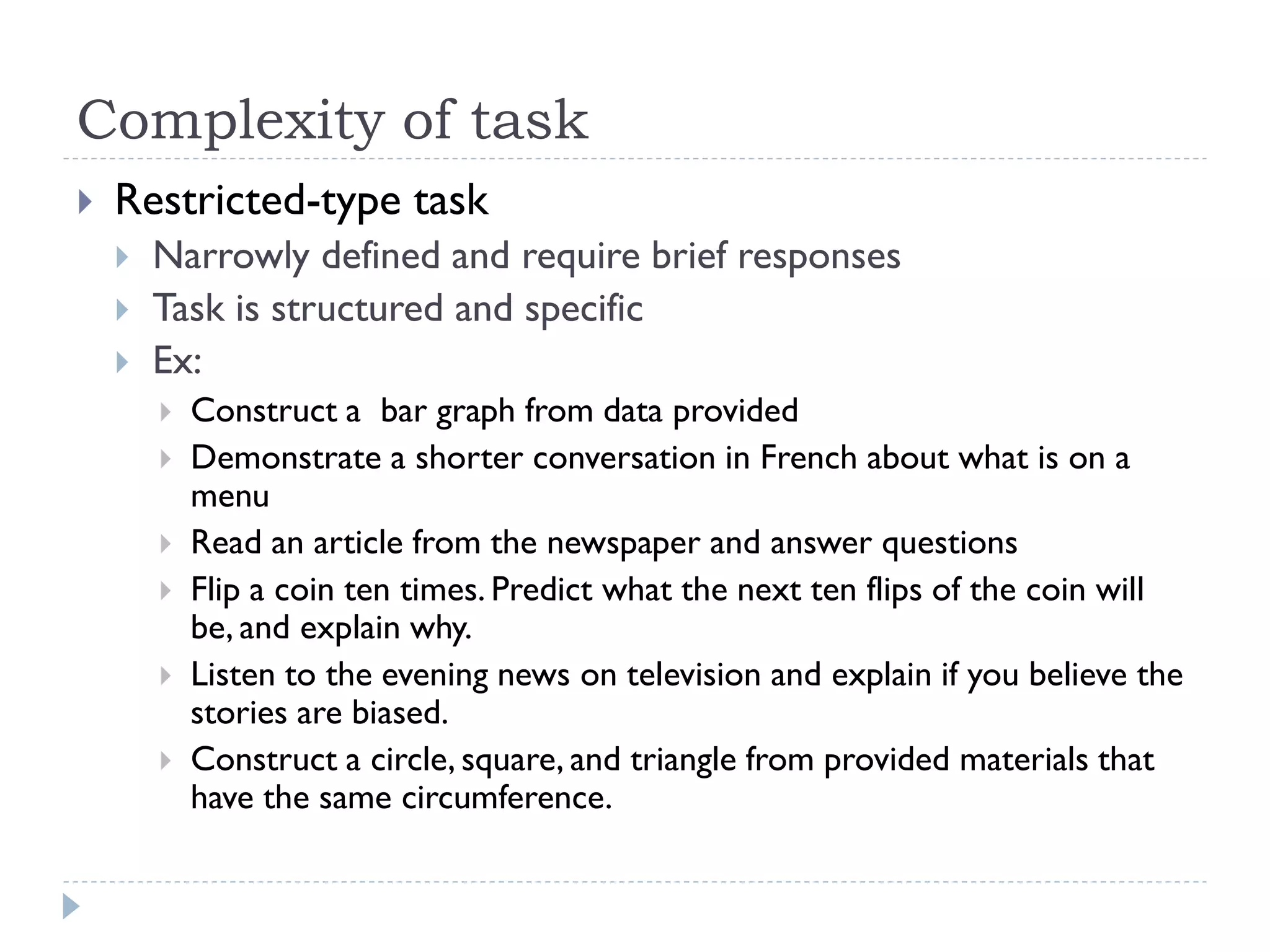 Complexity of task
 Restricted-type task
 Narrowly defined and require brief responses
 Task is structured and specific
 Ex:
 Construct a bar graph from data provided
 Demonstrate a shorter conversation in French about what is on a
menu
 Read an article from the newspaper and answer questions
 Flip a coin ten times. Predict what the next ten flips of the coin will
be, and explain why.
 Listen to the evening news on television and explain if you believe the
stories are biased.
 Construct a circle, square, and triangle from provided materials that
have the same circumference.
 