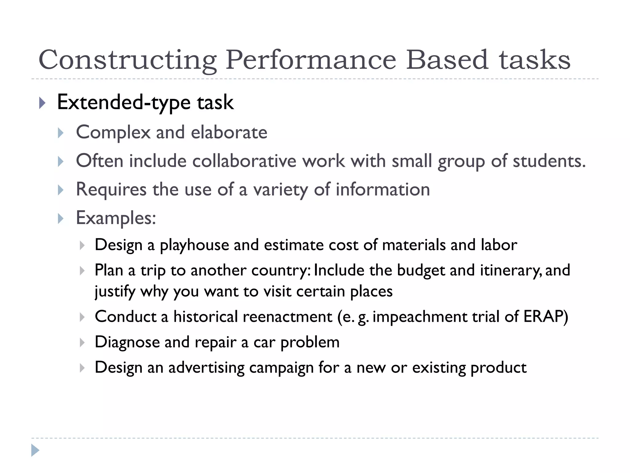 Constructing Performance Based tasks
 Extended-type task
 Complex and elaborate
 Often include collaborative work with small group of students.
 Requires the use of a variety of information
 Examples:
 Design a playhouse and estimate cost of materials and labor
 Plan a trip to another country: Include the budget and itinerary, and
justify why you want to visit certain places
 Conduct a historical reenactment (e. g. impeachment trial of ERAP)
 Diagnose and repair a car problem
 Design an advertising campaign for a new or existing product
 