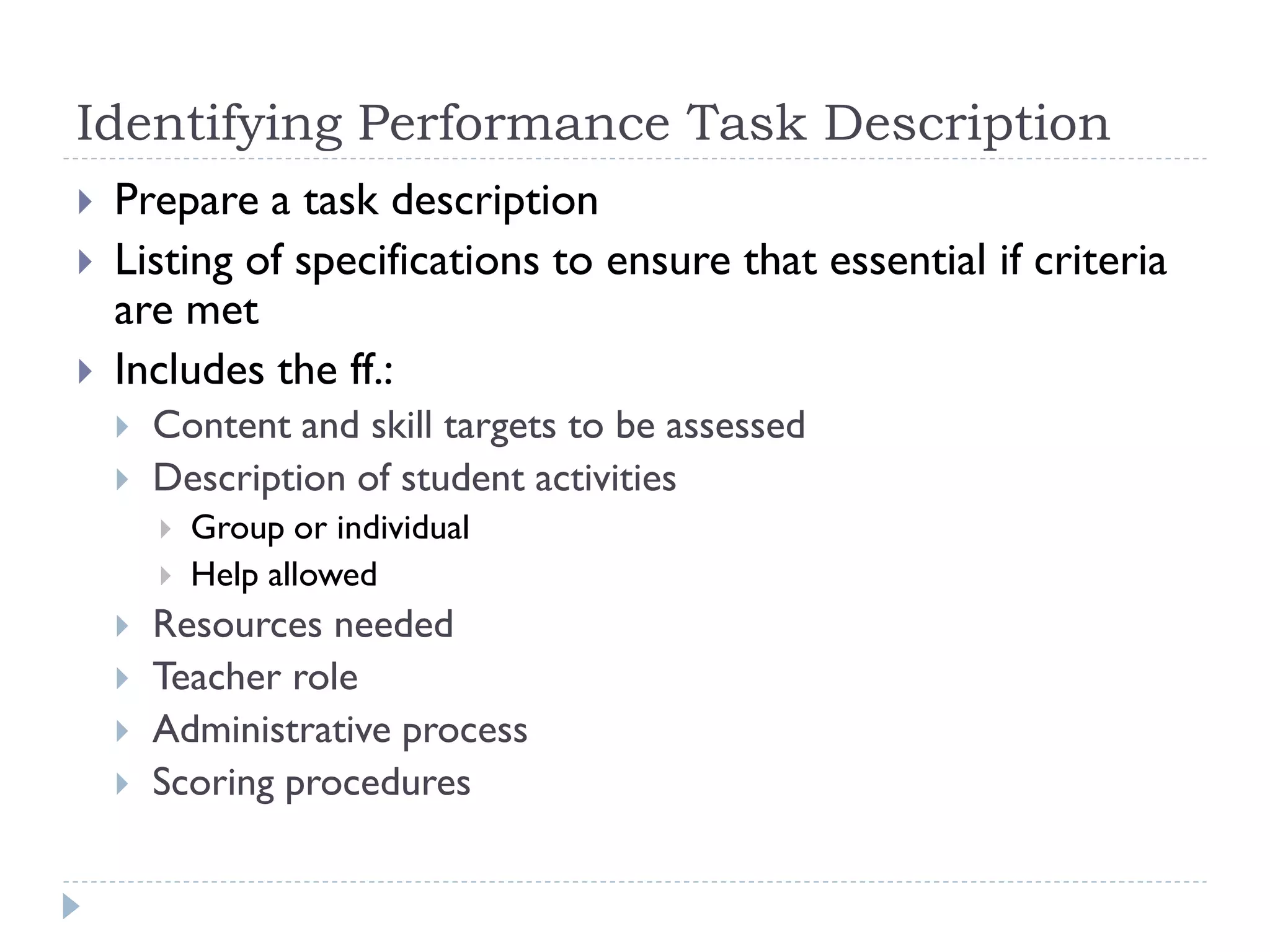 Identifying Performance Task Description
 Prepare a task description
 Listing of specifications to ensure that essential if criteria
are met
 Includes the ff.:
 Content and skill targets to be assessed
 Description of student activities
 Group or individual
 Help allowed
 Resources needed
 Teacher role
 Administrative process
 Scoring procedures
 