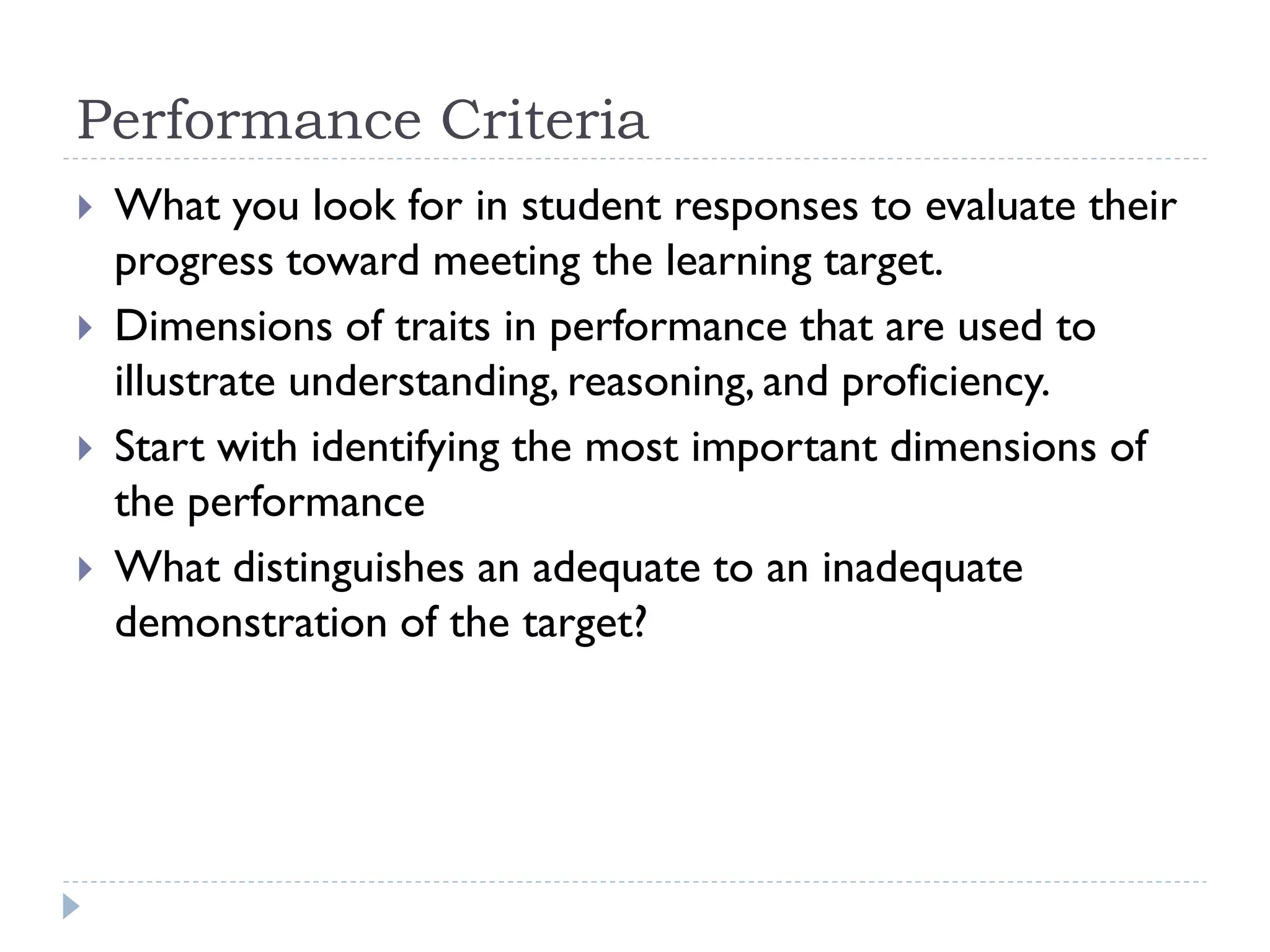 Performance Criteria
 What you look for in student responses to evaluate their
progress toward meeting the learning target.
 Dimensions of traits in performance that are used to
illustrate understanding, reasoning, and proficiency.
 Start with identifying the most important dimensions of
the performance
 What distinguishes an adequate to an inadequate
demonstration of the target?
 