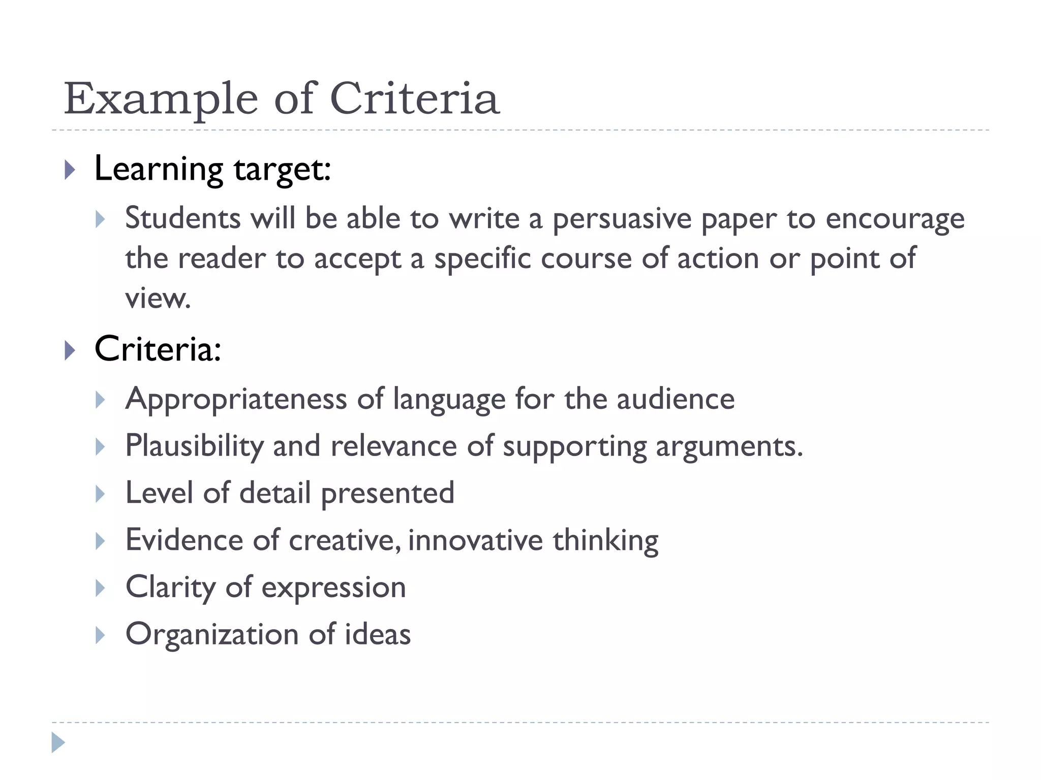 Example of Criteria
 Learning target:
 Students will be able to write a persuasive paper to encourage
the reader to accept a specific course of action or point of
view.
 Criteria:
 Appropriateness of language for the audience
 Plausibility and relevance of supporting arguments.
 Level of detail presented
 Evidence of creative, innovative thinking
 Clarity of expression
 Organization of ideas
 