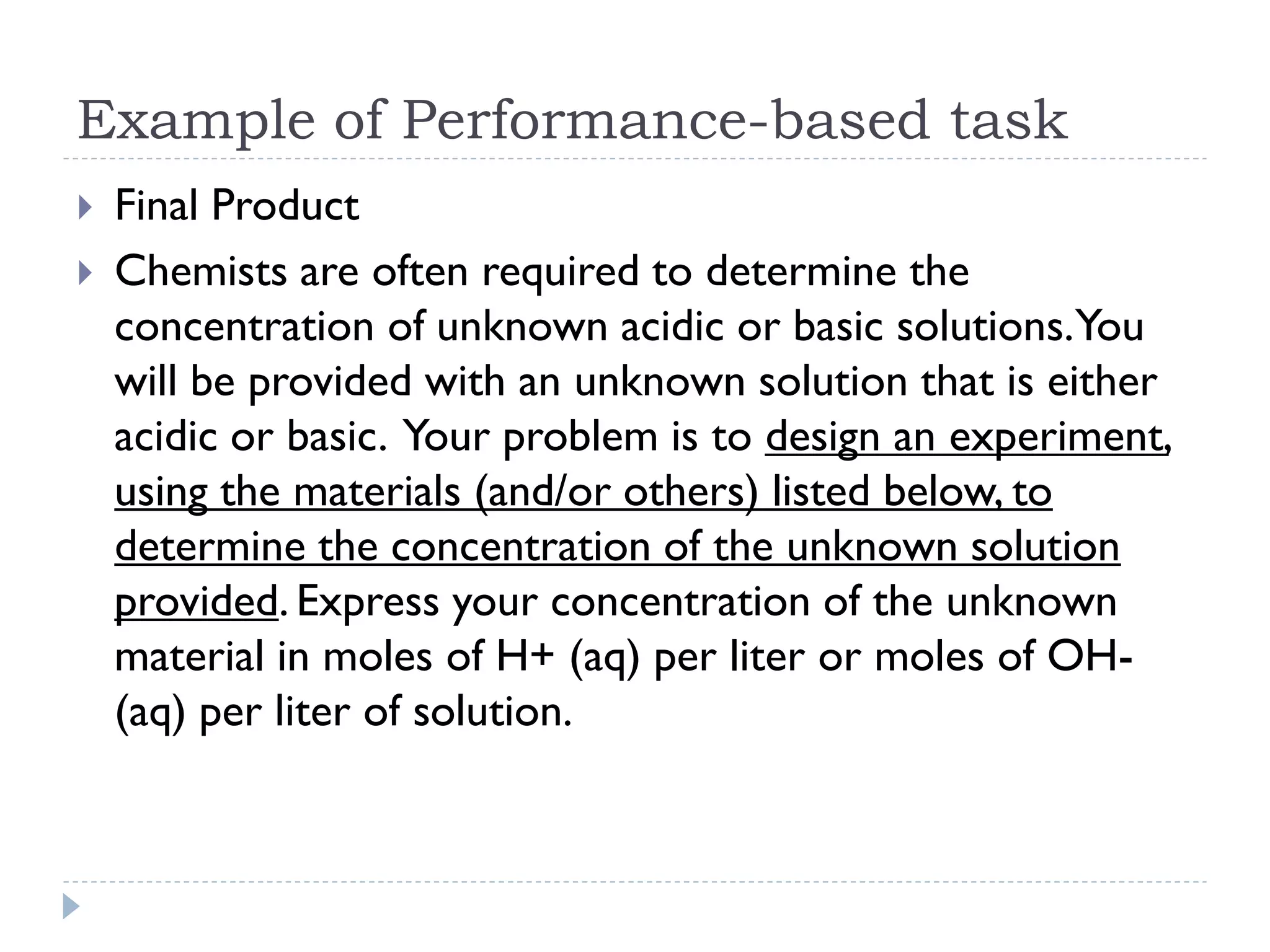 Example of Performance-based task
 Final Product
 Chemists are often required to determine the
concentration of unknown acidic or basic solutions.You
will be provided with an unknown solution that is either
acidic or basic. Your problem is to design an experiment,
using the materials (and/or others) listed below, to
determine the concentration of the unknown solution
provided. Express your concentration of the unknown
material in moles of H+ (aq) per liter or moles of OH-
(aq) per liter of solution.
 