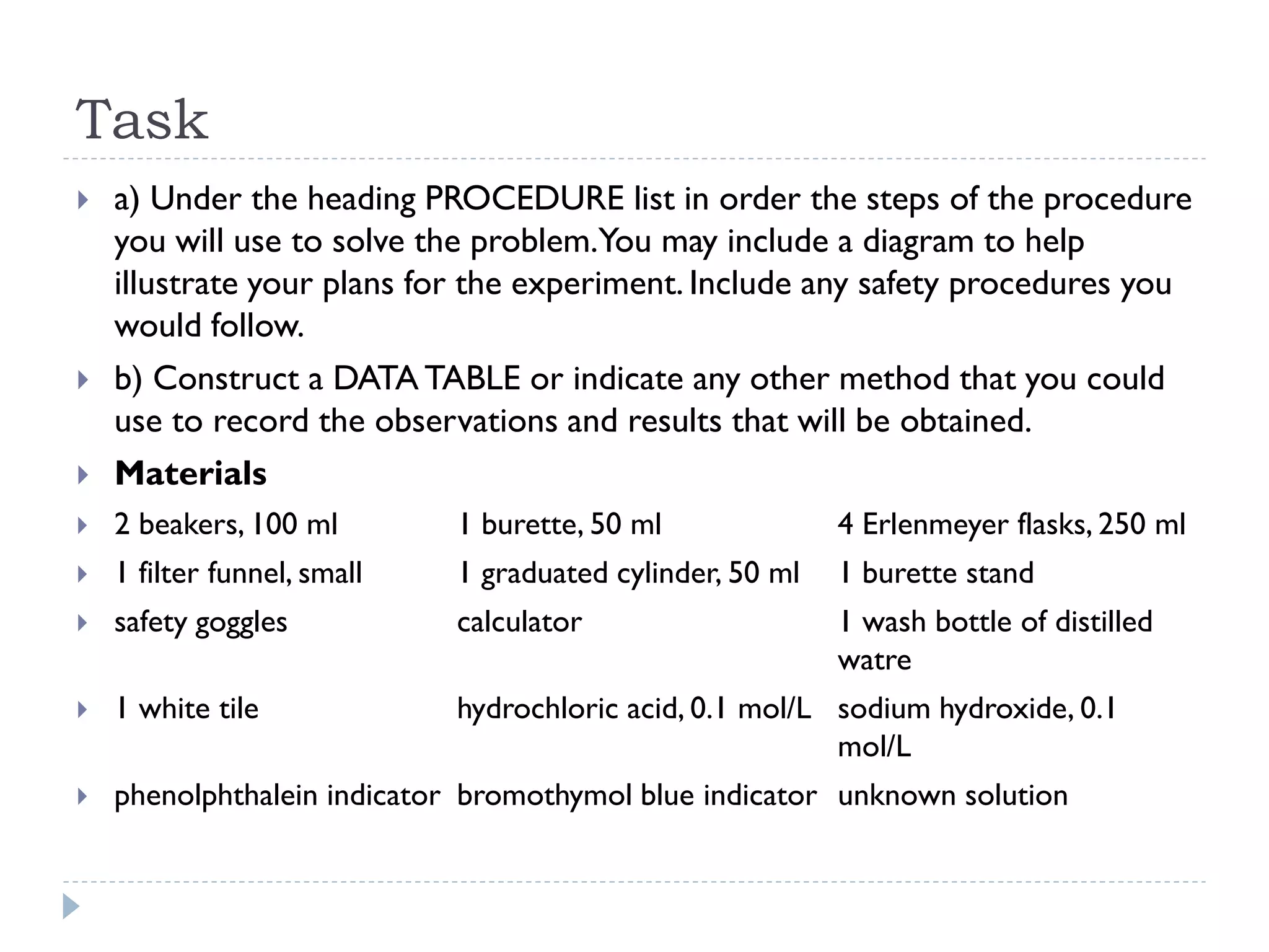 Task
 a) Under the heading PROCEDURE list in order the steps of the procedure
you will use to solve the problem.You may include a diagram to help
illustrate your plans for the experiment. Include any safety procedures you
would follow.
 b) Construct a DATA TABLE or indicate any other method that you could
use to record the observations and results that will be obtained.
 Materials
 2 beakers, 100 ml 1 burette, 50 ml 4 Erlenmeyer flasks, 250 ml
 1 filter funnel, small 1 graduated cylinder, 50 ml 1 burette stand
 safety goggles calculator 1 wash bottle of distilled
watre
 1 white tile hydrochloric acid, 0.1 mol/L sodium hydroxide, 0.1
mol/L
 phenolphthalein indicator bromothymol blue indicator unknown solution
 