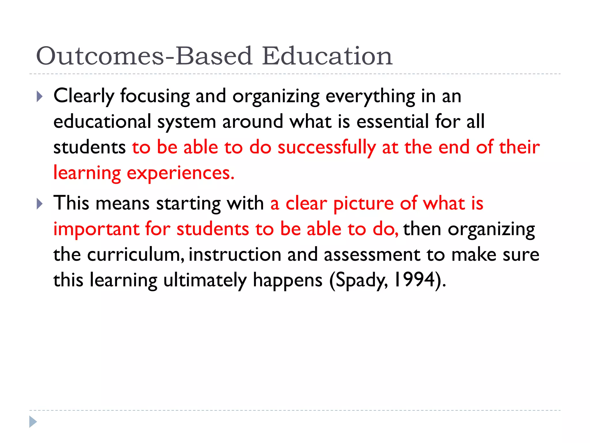Outcomes-Based Education
 Clearly focusing and organizing everything in an
educational system around what is essential for all
students to be able to do successfully at the end of their
learning experiences.
 This means starting with a clear picture of what is
important for students to be able to do, then organizing
the curriculum, instruction and assessment to make sure
this learning ultimately happens (Spady, 1994).
 