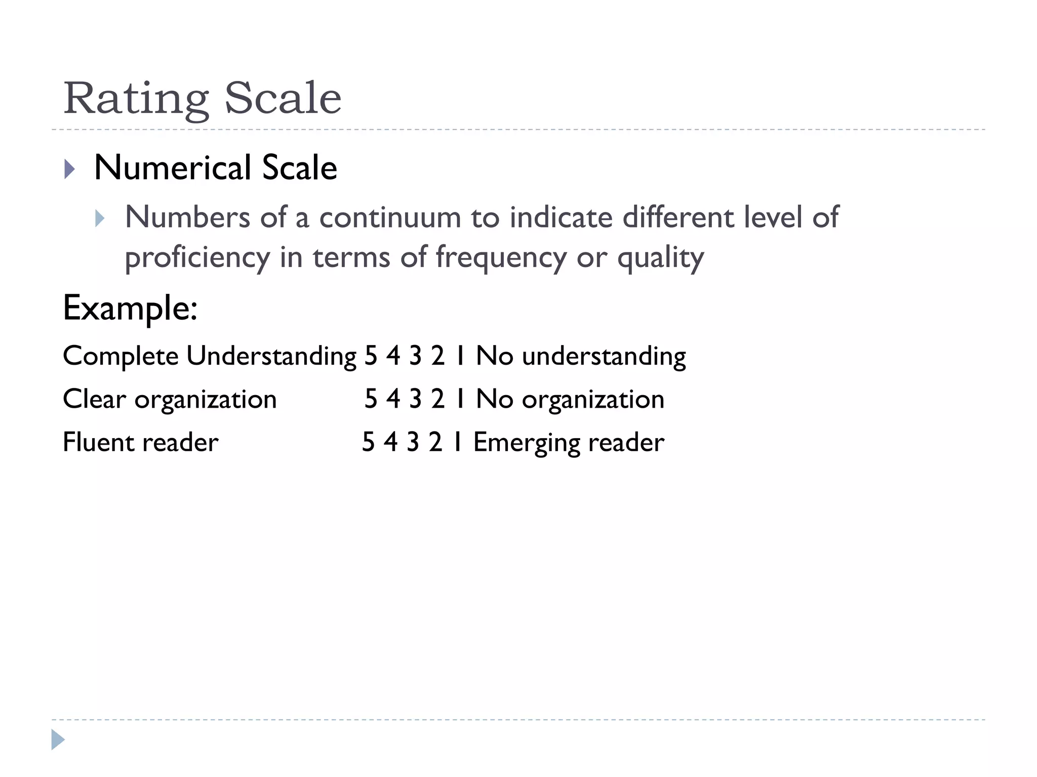 Rating Scale
 Numerical Scale
 Numbers of a continuum to indicate different level of
proficiency in terms of frequency or quality
Example:
Complete Understanding 5 4 3 2 1 No understanding
Clear organization 5 4 3 2 1 No organization
Fluent reader 5 4 3 2 1 Emerging reader
 